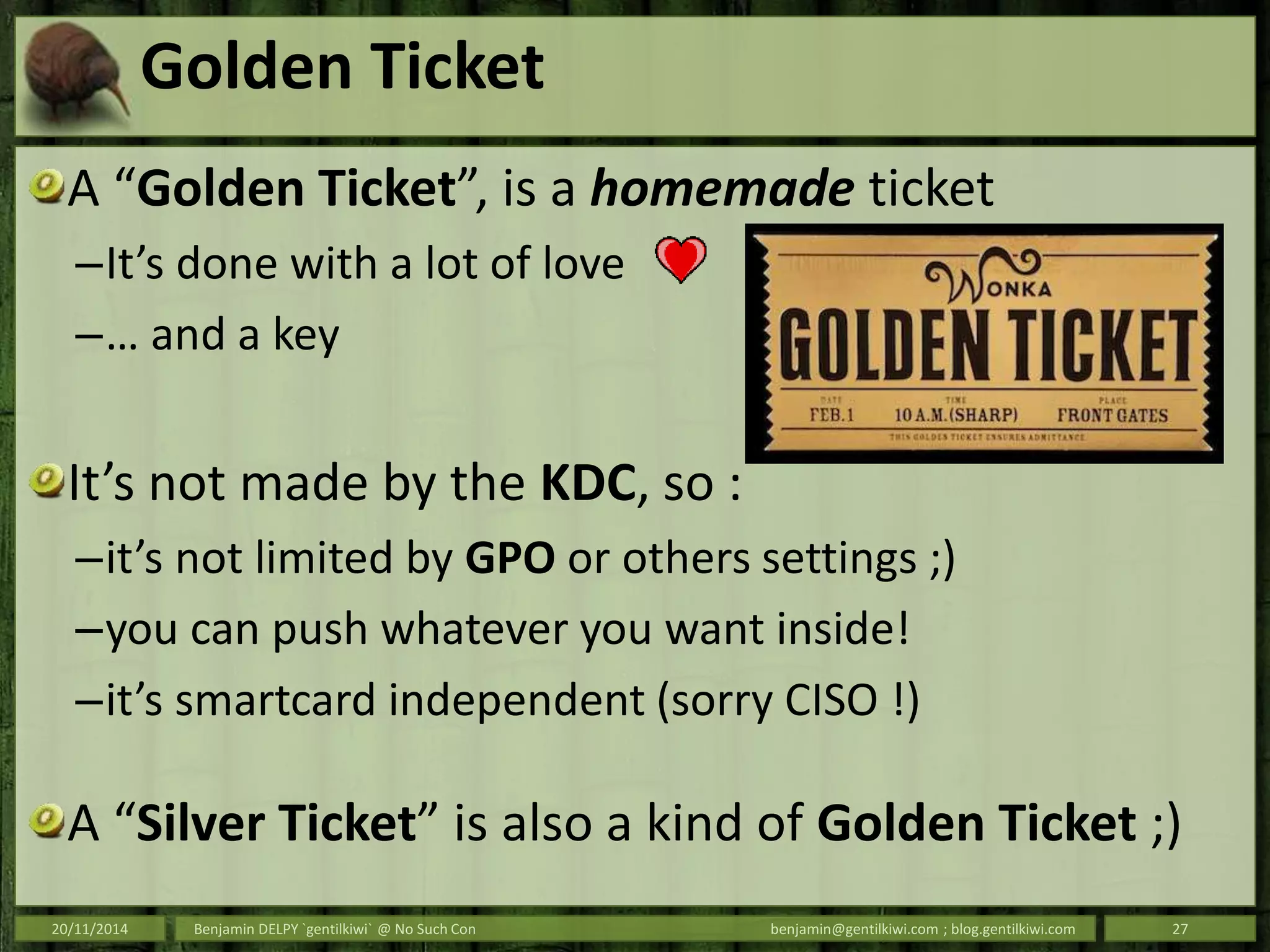 Golden Ticket
A “Golden Ticket”, is a homemade ticket
–It’s done with a lot of love
–… and a key
It’s not made by the KDC, so :
–it’s not limited by GPO or others settings ;)
–you can push whatever you want inside!
–it’s smartcard independent (sorry CISO !)
A “Silver Ticket” is also a kind of Golden Ticket ;)
20/11/2014 Benjamin DELPY `gentilkiwi` @ No Such Con benjamin@gentilkiwi.com ; blog.gentilkiwi.com 27
 