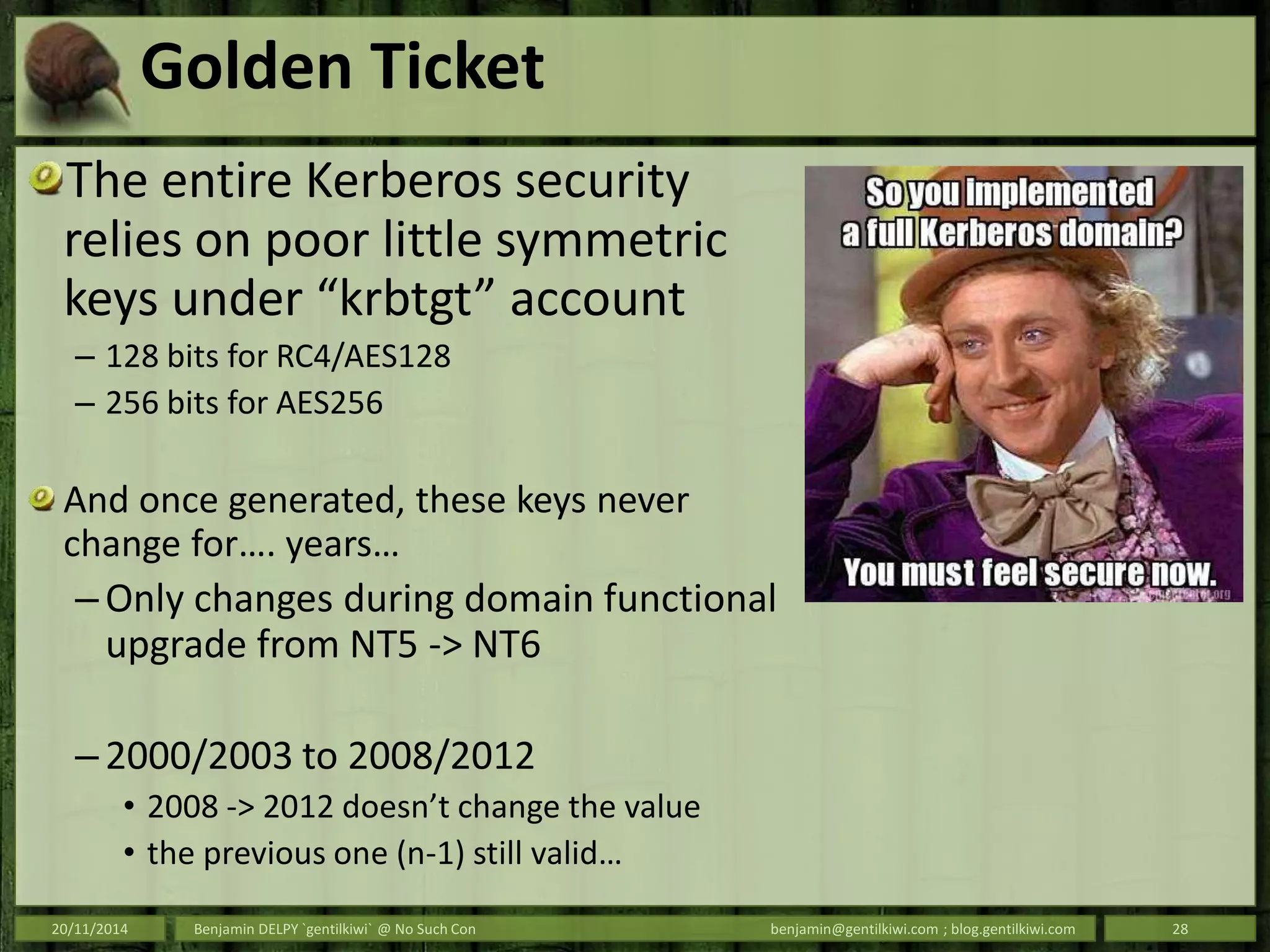 Golden Ticket
The entire Kerberos security
relies on poor little symmetric
keys under “krbtgt” account
– 128 bits for RC4/AES128
– 256 bits for AES256
And once generated, these keys never
change for…. years…
– Only changes during domain functional
upgrade from NT5 -> NT6
– 2000/2003 to 2008/2012
• 2008 -> 2012 doesn’t change the value
• the previous one (n-1) still valid…
20/11/2014 Benjamin DELPY `gentilkiwi` @ No Such Con benjamin@gentilkiwi.com ; blog.gentilkiwi.com 28
 