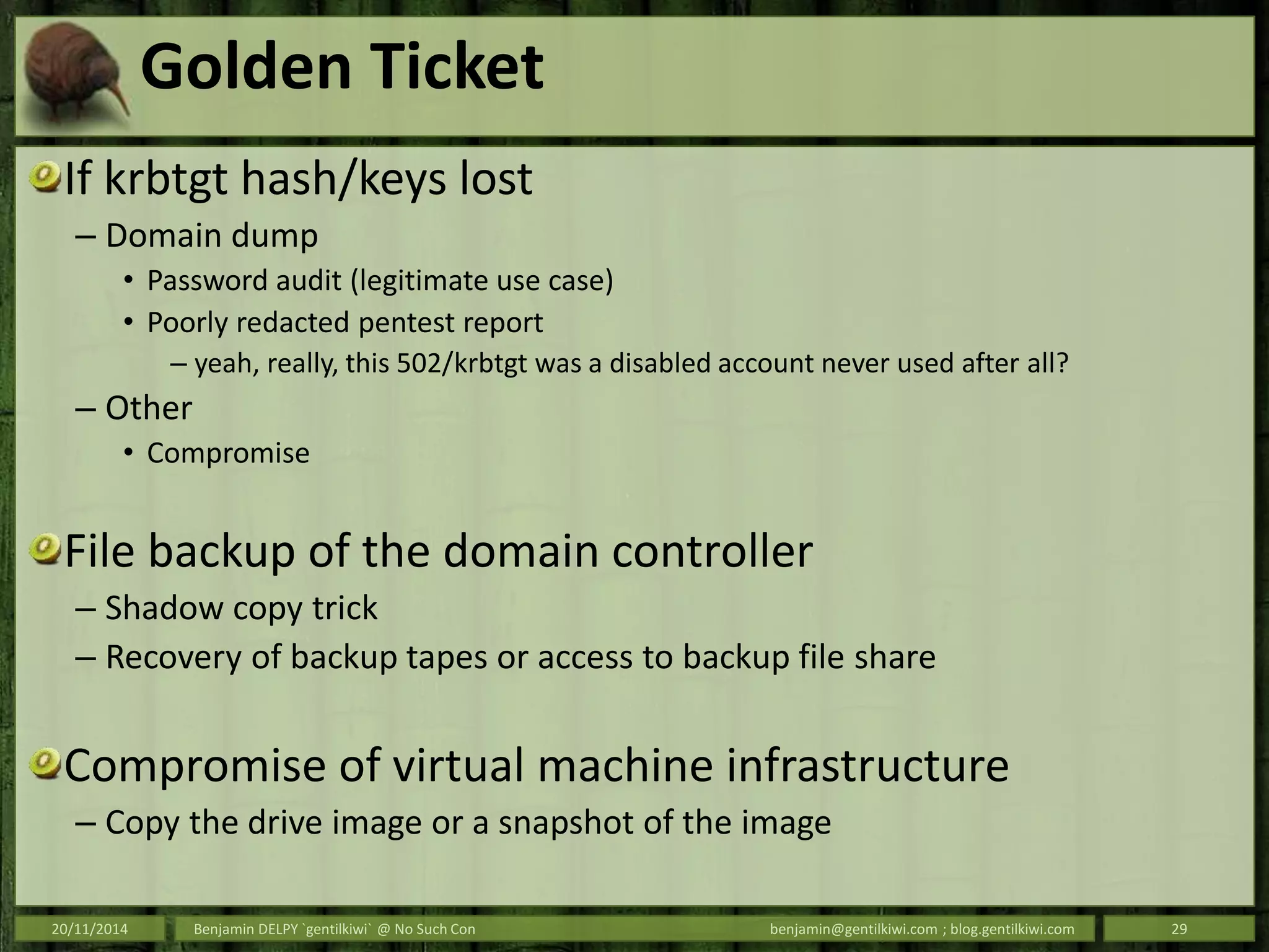 Golden Ticket
If krbtgt hash/keys lost
– Domain dump
• Password audit (legitimate use case)
• Poorly redacted pentest report
– yeah, really, this 502/krbtgt was a disabled account never used after all?
– Other
• Compromise
File backup of the domain controller
– Shadow copy trick
– Recovery of backup tapes or access to backup file share
Compromise of virtual machine infrastructure
– Copy the drive image or a snapshot of the image
20/11/2014 Benjamin DELPY `gentilkiwi` @ No Such Con benjamin@gentilkiwi.com ; blog.gentilkiwi.com 29
 