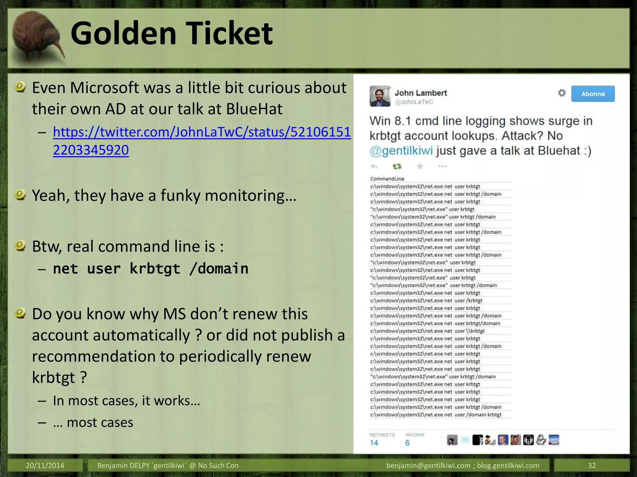Golden Ticket
Even Microsoft was a little bit curious about
their own AD at our talk at BlueHat
– https://twitter.com/JohnLaTwC/status/52106151
2203345920
Yeah, they have a funky monitoring…
Btw, real command line is :
– net user krbtgt /domain
Do you know why MS don’t renew this
account automatically ? or did not publish a
recommendation to periodically renew
krbtgt ?
– In most cases, it works…
– … most cases
20/11/2014 Benjamin DELPY `gentilkiwi` @ No Such Con benjamin@gentilkiwi.com ; blog.gentilkiwi.com 32
 