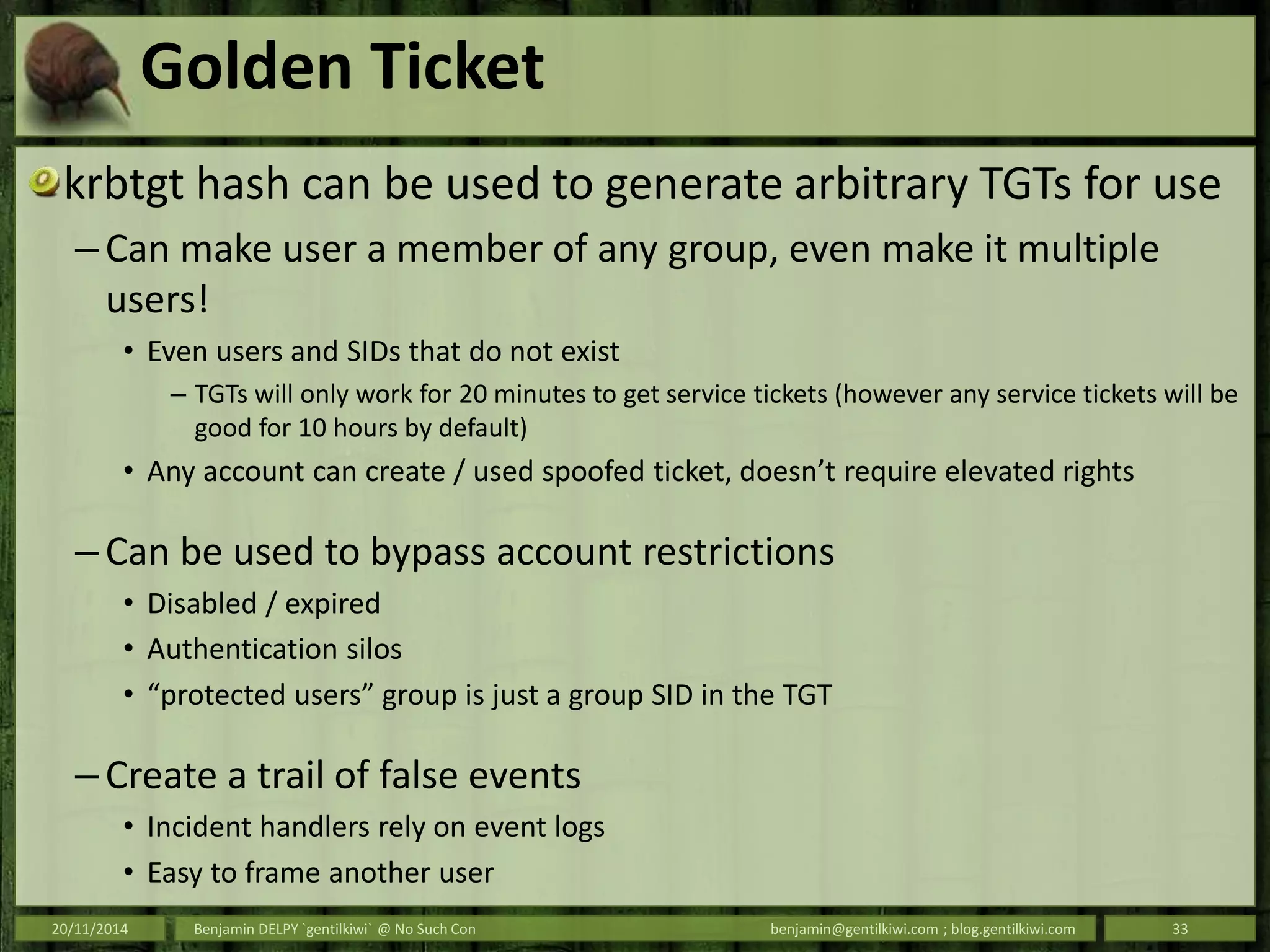 Golden Ticket
krbtgt hash can be used to generate arbitrary TGTs for use
– Can make user a member of any group, even make it multiple
users!
• Even users and SIDs that do not exist
– TGTs will only work for 20 minutes to get service tickets (however any service tickets will be
good for 10 hours by default)
• Any account can create / used spoofed ticket, doesn’t require elevated rights
– Can be used to bypass account restrictions
• Disabled / expired
• Authentication silos
• “protected users” group is just a group SID in the TGT
– Create a trail of false events
• Incident handlers rely on event logs
• Easy to frame another user
20/11/2014 Benjamin DELPY `gentilkiwi` @ No Such Con benjamin@gentilkiwi.com ; blog.gentilkiwi.com 33
 