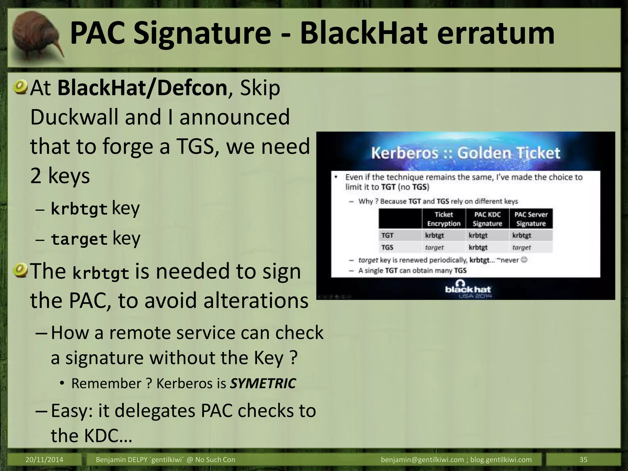 PAC Signature - BlackHat erratum
At BlackHat/Defcon, Skip
Duckwall and I announced
that to forge a TGS, we need
2 keys
– krbtgt key
– target key
The krbtgt is needed to sign
the PAC, to avoid alterations
– How a remote service can check
a signature without the Key ?
• Remember ? Kerberos is SYMETRIC
– Easy: it delegates PAC checks to
the KDC…
20/11/2014 Benjamin DELPY `gentilkiwi` @ No Such Con benjamin@gentilkiwi.com ; blog.gentilkiwi.com 35
 