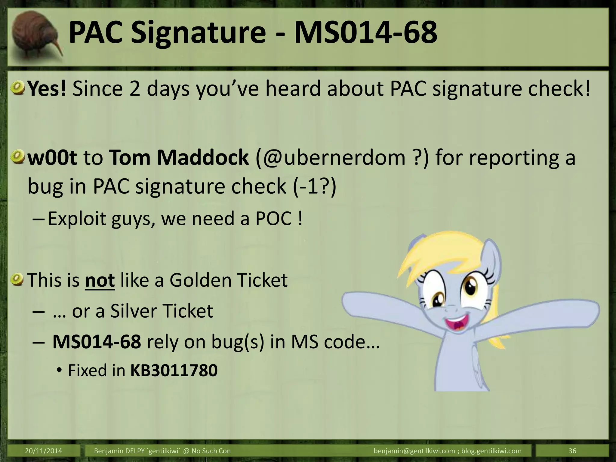 PAC Signature - MS014-68
Yes! Since 2 days you’ve heard about PAC signature check!
w00t to Tom Maddock (@ubernerdom ?) for reporting a
bug in PAC signature check (-1?)
–Exploit guys, we need a POC !
This is not like a Golden Ticket
– … or a Silver Ticket
– MS014-68 rely on bug(s) in MS code…
• Fixed in KB3011780
20/11/2014 Benjamin DELPY `gentilkiwi` @ No Such Con benjamin@gentilkiwi.com ; blog.gentilkiwi.com 36
 