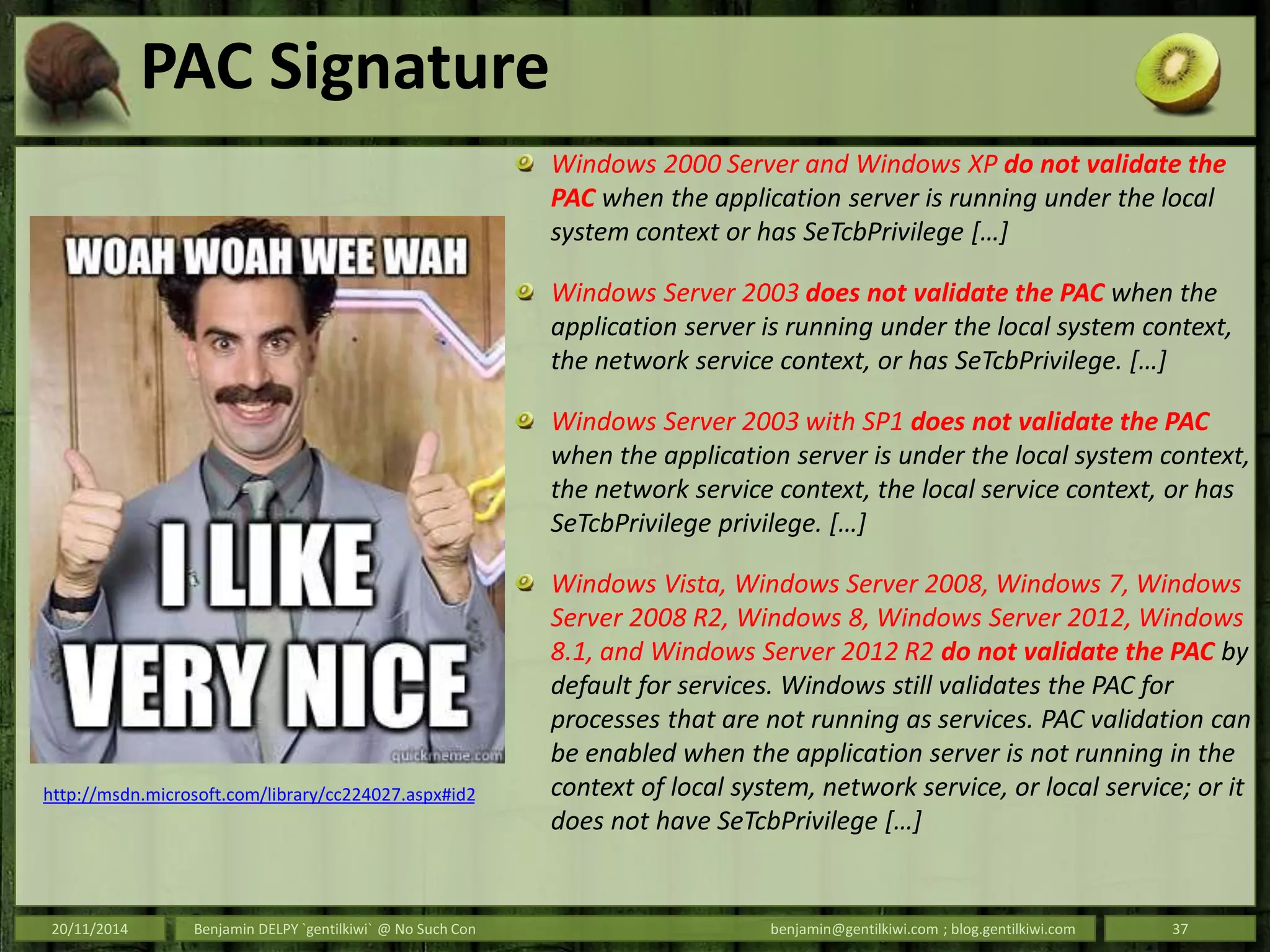 PAC Signature
Windows 2000 Server and Windows XP do not validate the
PAC when the application server is running under the local
system context or has SeTcbPrivilege […]
Windows Server 2003 does not validate the PAC when the
application server is running under the local system context,
the network service context, or has SeTcbPrivilege. […]
Windows Server 2003 with SP1 does not validate the PAC
when the application server is under the local system context,
the network service context, the local service context, or has
SeTcbPrivilege privilege. […]
Windows Vista, Windows Server 2008, Windows 7, Windows
Server 2008 R2, Windows 8, Windows Server 2012, Windows
8.1, and Windows Server 2012 R2 do not validate the PAC by
default for services. Windows still validates the PAC for
processes that are not running as services. PAC validation can
be enabled when the application server is not running in the
context of local system, network service, or local service; or it
does not have SeTcbPrivilege […]
20/11/2014 Benjamin DELPY `gentilkiwi` @ No Such Con benjamin@gentilkiwi.com ; blog.gentilkiwi.com 37
http://msdn.microsoft.com/library/cc224027.aspx#id2
 