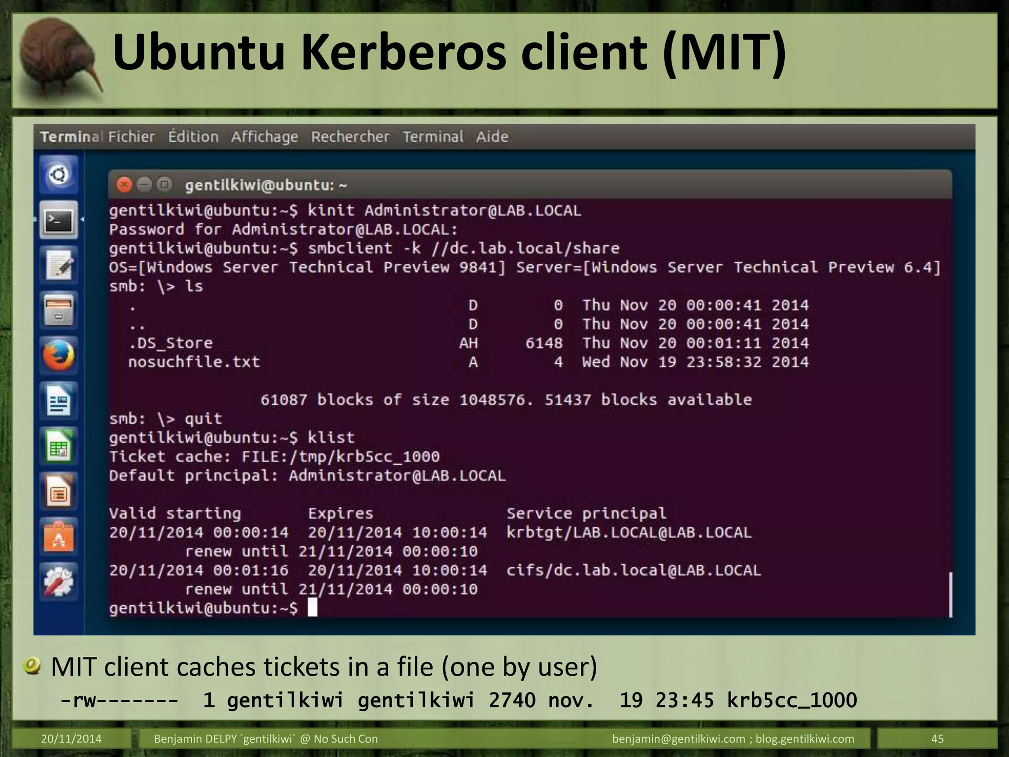 Ubuntu Kerberos client (MIT)
MIT client caches tickets in a file (one by user)
-rw------- 1 gentilkiwi gentilkiwi 2740 nov. 19 23:45 krb5cc_1000
20/11/2014 Benjamin DELPY `gentilkiwi` @ No Such Con benjamin@gentilkiwi.com ; blog.gentilkiwi.com 45
 
