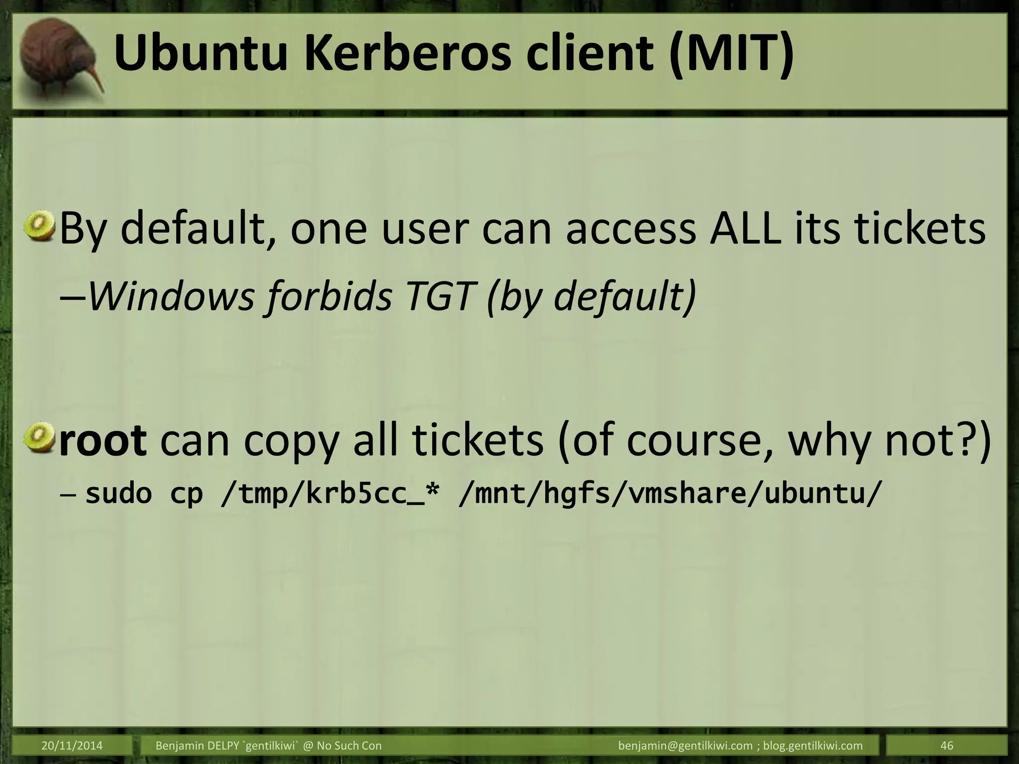 Ubuntu Kerberos client (MIT)
By default, one user can access ALL its tickets
–Windows forbids TGT (by default)
root can copy all tickets (of course, why not?)
– sudo cp /tmp/krb5cc_* /mnt/hgfs/vmshare/ubuntu/
20/11/2014 Benjamin DELPY `gentilkiwi` @ No Such Con benjamin@gentilkiwi.com ; blog.gentilkiwi.com 46
 