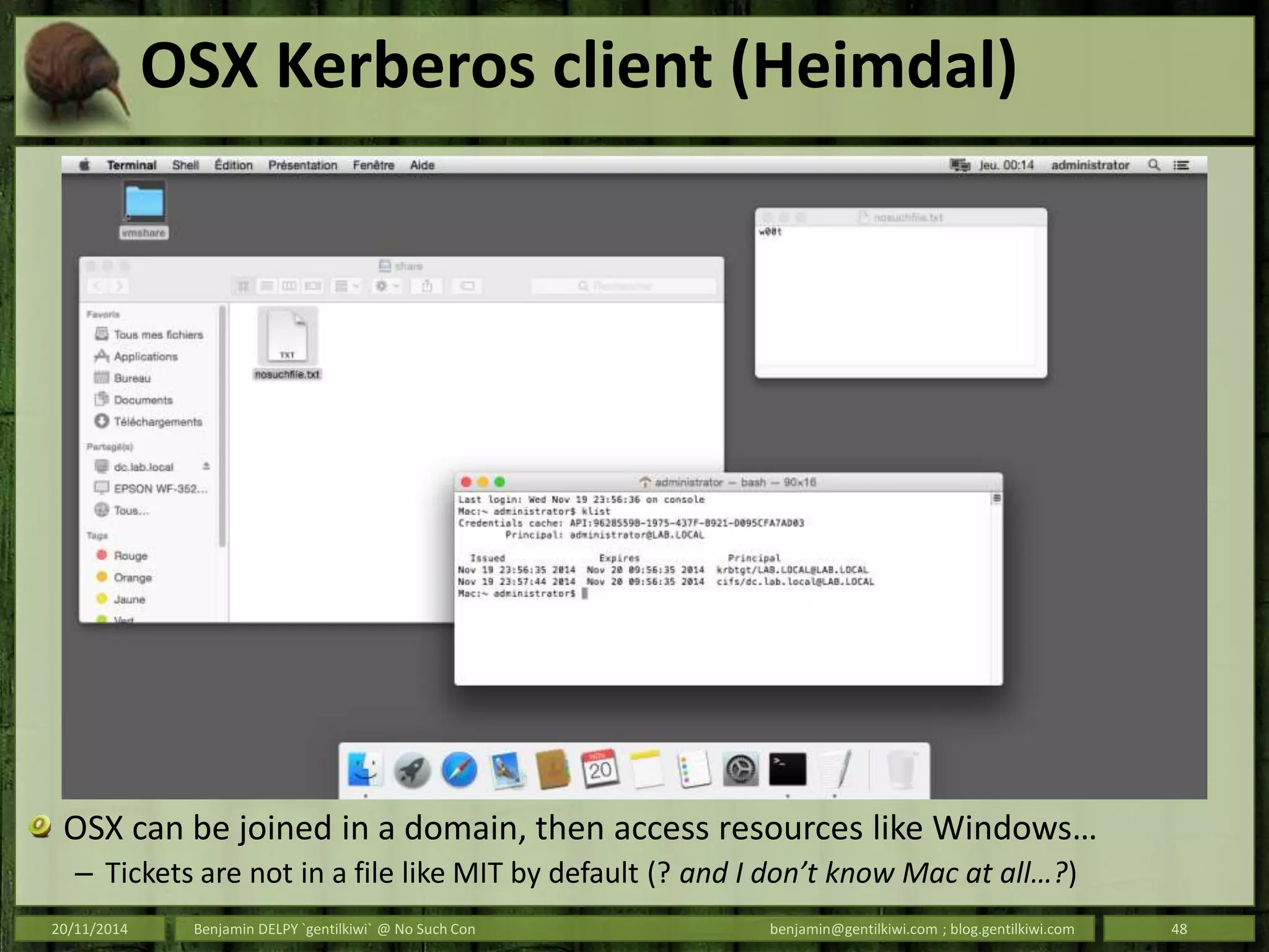 OSX Kerberos client (Heimdal)
OSX can be joined in a domain, then access resources like Windows…
– Tickets are not in a file like MIT by default (? and I don’t know Mac at all…?)
20/11/2014 Benjamin DELPY `gentilkiwi` @ No Such Con benjamin@gentilkiwi.com ; blog.gentilkiwi.com 48
 