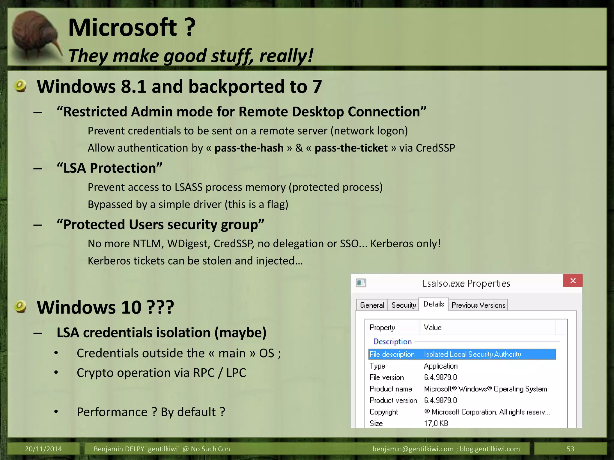 Microsoft ?
They make good stuff, really!
Windows 8.1 and backported to 7
– “Restricted Admin mode for Remote Desktop Connection”
Prevent credentials to be sent on a remote server (network logon)
Allow authentication by « pass-the-hash » & « pass-the-ticket » via CredSSP
– “LSA Protection”
Prevent access to LSASS process memory (protected process)
Bypassed by a simple driver (this is a flag)
– “Protected Users security group”
No more NTLM, WDigest, CredSSP, no delegation or SSO... Kerberos only!
Kerberos tickets can be stolen and injected…
Windows 10 ???
– LSA credentials isolation (maybe)
• Credentials outside the « main » OS ;
• Crypto operation via RPC / LPC
• Performance ? By default ?
20/11/2014 Benjamin DELPY `gentilkiwi` @ No Such Con benjamin@gentilkiwi.com ; blog.gentilkiwi.com 53
 