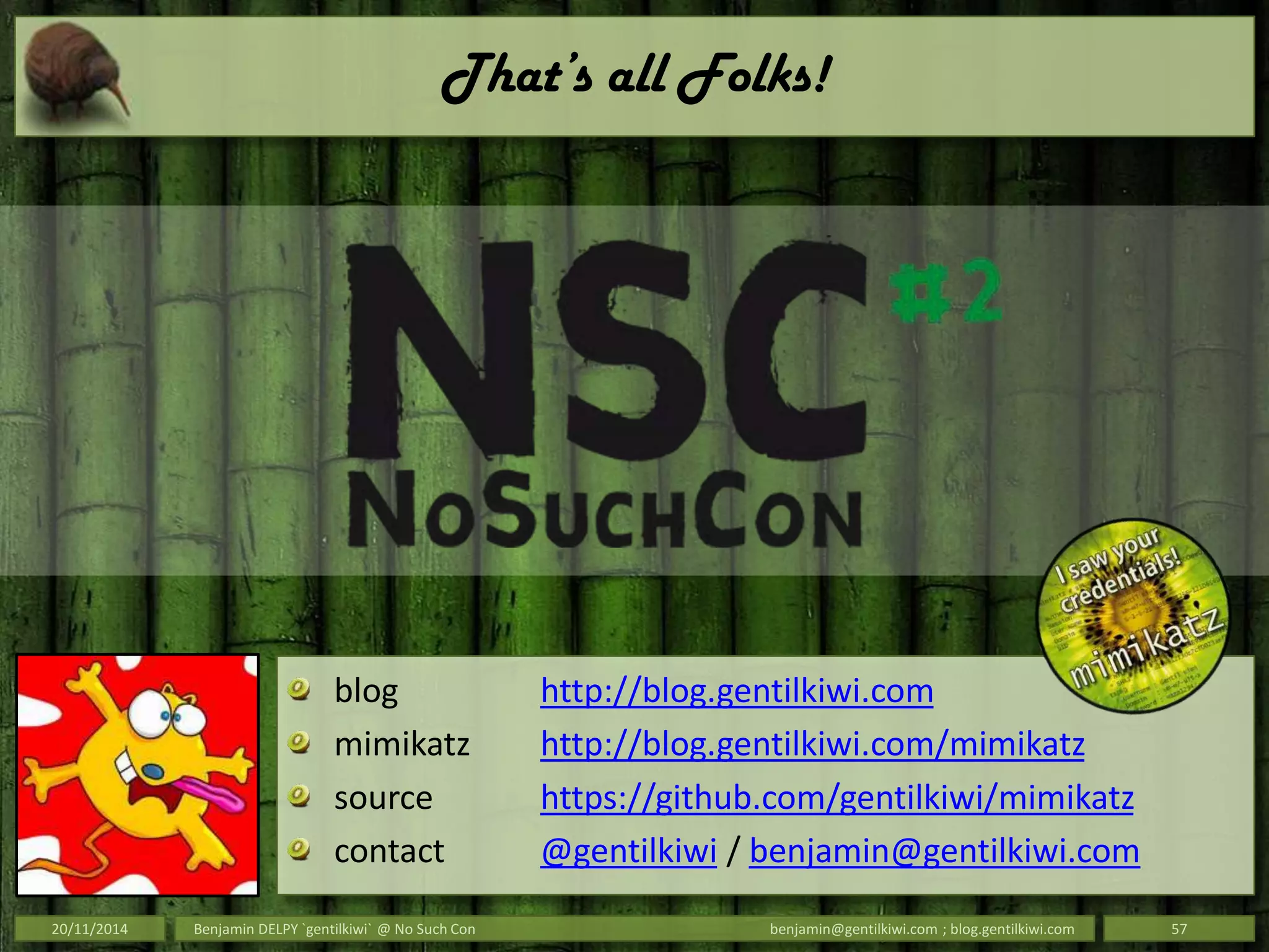 That’s all Folks!
20/11/2014 Benjamin DELPY `gentilkiwi` @ No Such Con benjamin@gentilkiwi.com ; blog.gentilkiwi.com 57
blog http://blog.gentilkiwi.com
mimikatz http://blog.gentilkiwi.com/mimikatz
source https://github.com/gentilkiwi/mimikatz
contact @gentilkiwi / benjamin@gentilkiwi.com
 