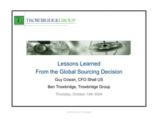 Lessons Learned
From the Global Sourcing Decision
       Guy Cowan, CFO Shell US
    Ben Trowbridge, Trowbridge Group
        Thursday, October 14th 2004



              Confidential and Proprietary
 