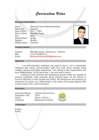 Curriculum Vitae
Personal Information
Name : Mohamed Samir Mohamed Ebaid .
Nationality : Egyptian .
Date of Birth : 10 / 1 / 1993 .
Place of Birth : Mehallet Zayad .
Sex : Male .
Marital Status : Single .
Religion : Muslim .
Military Status : Finished .
Contact Details
Address : Mehallet Zayad - Samanoud – Gharbia .
Mob : (+2) 01003483411 .
Email : Mohamed.Samir4324@yahoo.com .
Objective
I am self-motivated, ambitious and eager to learn. I am a responsible
individual with strong communication skills and work ethics besides being
creative, focused and highly determined. I am willing to take responsibility and
work independently. At the same time, I can work well in teams.
Looking for both personal and professional growth makes me capable of
working confidently under pressure. Being bilingual gives me the chance to
function efficiently in both English and Arabic. My background and growing up
experience has given me a deep insight in the culture and society together with
a wider scope in the world of business.
Education
University Degree : Faculty of Commerce .
Graduation Year : 2015 .
Grade : Good ( 73,91% ) .
University : Mansoura University .
Languages
English .
Arabic .
 