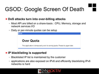 GSOD: Google Screen Of Death
 DoS attacks turn into over-billing attacks
– Most API are billed on a share-basis : CPU, Memory, storage and
network services I/O
– Daily or per-minute quotas can be setup
 IP blacklisting is supported
– Blacklisted IP list is maintained by the customer
– applications are also exposed on IPv6 and efficiently blacklisting IPv6
networks is hard
 