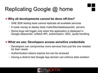 Replicating Google @ home
 Why all developments cannot be done off-line?
– GAE SDK testing tools cannot replicate all available services
– It costs money to deploy tests mails/files/databases/etc. servers
– Some bugs will trigger only when the application is deployed in
Google datacenter: urlfetch API, authorization, SDC, quota handling
 What we see: Developers access sensitive credentials
– Developers can compromise more services than just the one needed
for their needs
– Authentication tokens expires but can be renewed
– Having a distinct test Google App domain can enforce data isolation
 