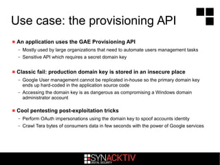 Use case: the provisioning API
 An application uses the GAE Provisioning API
– Mostly used by large organizations that need to automate users management tasks
– Sensitive API which requires a secret domain key
 Classic fail: production domain key is stored in an insecure place
– Google User management cannot be replicated in-house so the primary domain key
ends up hard-coded in the application source code
– Accessing the domain key is as dangerous as compromising a Windows domain
administrator account
 Cool pentesting post-exploitation tricks
– Perform OAuth impersonations using the domain key to spoof accounts identity
– Crawl Tera bytes of consumers data in few seconds with the power of Google services
 