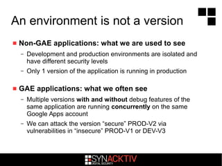 An environment is not a version
 Non-GAE applications: what we are used to see
– Development and production environments are isolated and
have different security levels
– Only 1 version of the application is running in production
 GAE applications: what we often see
– Multiple versions with and without debug features of the
same application are running concurrently on the same
Google Apps account
– We can attack the version “secure” PROD-V2 via
vulnerabilities in “insecure” PROD-V1 or DEV-V3
 