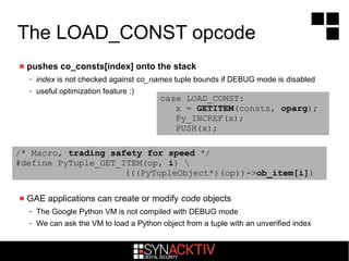 The LOAD_CONST opcode
 pushes co_consts[index] onto the stack
– index is not checked against co_names tuple bounds if DEBUG mode is disabled
– useful optimization feature :)
 GAE applications can create or modify code objects
– The Google Python VM is not compiled with DEBUG mode
– We can ask the VM to load a Python object from a tuple with an unverified index
/* Macro, trading safety for speed */
#define PyTuple_GET_ITEM(op, i) 
(((PyTupleObject*)(op))->ob_item[i])
case LOAD_CONST:
x = GETITEM(consts, oparg);
Py_INCREF(x);
PUSH(x);
 