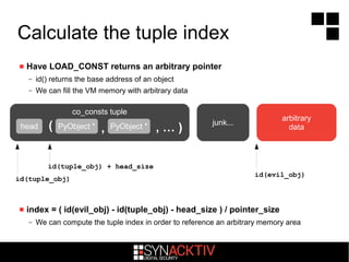 Calculate the tuple index
 Have LOAD_CONST returns an arbitrary pointer
– id() returns the base address of an object
– We can fill the VM memory with arbitrary data
 index = ( id(evil_obj) - id(tuple_obj) - head_size ) / pointer_size
– We can compute the tuple index in order to reference an arbitrary memory area
co_consts tuple
( , … ),
id(tuple_obj)
arbitrary
datahead PyObject * PyObject * junk...
id(tuple_obj) + head_size
id(evil_obj)
 