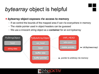 bytearray object is helpful
 bytearray object exposes r/w access to memory
– If we control the bounds of the mapped area if can r/w everywhere in memory
– The vtable pointer used in object headers can be guessed
– We use a innocent string object as a container for an evil bytearray
PyStringObject
pointer to arbitrary r/w memory
id(bytearray)
head
string data
PyByteArrayObject
var_head
head
buffer pointer
buffer size
VAR_HEAD
refs count
vtable pointer
 