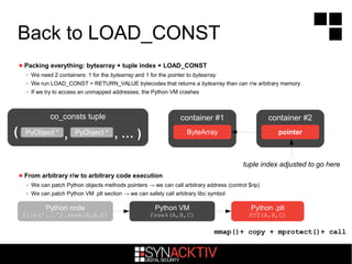 Back to LOAD_CONST
 Packing everything: bytearray + tuple index + LOAD_CONST
– We need 2 containers: 1 for the bytearray and 1 for the pointer to bytearray
– We run LOAD_CONST + RETURN_VALUE bytecodes that returns a bytearray than can r/w arbitrary memory
– If we try to access an unmapped addresses, the Python VM crashes
 From arbitrary r/w to arbitrary code execution
– We can patch Python objects methods pointers → we can call arbitrary address (control $rip)
– We can patch Python VM .plt section → we can safely call arbitrary libc symbol
co_consts tuple
( , … ),PyObject *
container #1
ByteArrayPyObject *
container #2
pointer
tuple index adjusted to go here
Python VM
fseek(A,B,C)
Python code
file('...').seek(A,B,C)
Python .plt
XYZ(A,B,C)
mmap()+ copy + mprotect()+ call
 