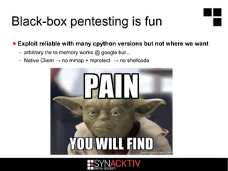 Black-box pentesting is fun
 Exploit reliable with many cpython versions but not where we want
– arbitrary r/w to memory works @ google but...
– Native Client → no mmap + mprotect → no shellcode
 