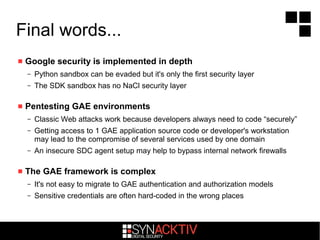 Final words...
 Google security is implemented in depth
– Python sandbox can be evaded but it's only the first security layer
– The SDK sandbox has no NaCl security layer
 Pentesting GAE environments
– Classic Web attacks work because developers always need to code “securely”
– Getting access to 1 GAE application source code or developer's workstation
may lead to the compromise of several services used by one domain
– An insecure SDC agent setup may help to bypass internal network firewalls
 The GAE framework is complex
– It's not easy to migrate to GAE authentication and authorization models
– Sensitive credentials are often hard-coded in the wrong places
 