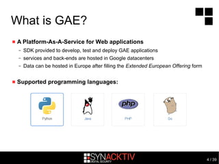 4 / 39
What is GAE?
 A Platform-As-A-Service for Web applications
– SDK provided to develop, test and deploy GAE applications
– services and back-ends are hosted in Google datacenters
– Data can be hosted in Europe after filling the Extended European Offering form
 Supported programming languages:
 