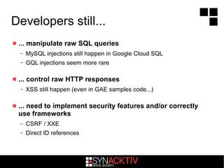 Developers still...
 ... manipulate raw SQL queries
– MySQL injections still happen in Google Cloud SQL
– GQL injections seem more rare
 ... control raw HTTP responses
– XSS still happen (even in GAE samples code...)
 ... need to implement security features and/or correctly
use frameworks
– CSRF / XXE
– Direct ID references
 