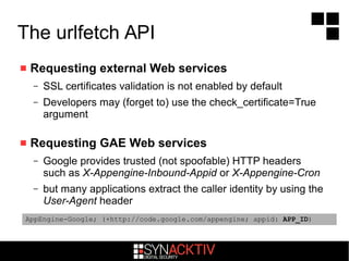 The urlfetch API
 Requesting external Web services
– SSL certificates validation is not enabled by default
– Developers may (forget to) use the check_certificate=True
argument
 Requesting GAE Web services
– Google provides trusted (not spoofable) HTTP headers
such as X-Appengine-Inbound-Appid or X-Appengine-Cron
– but many applications extract the caller identity by using the
User-Agent header
AppEngine-Google; (+http://code.google.com/appengine; appid: APP_ID)
 