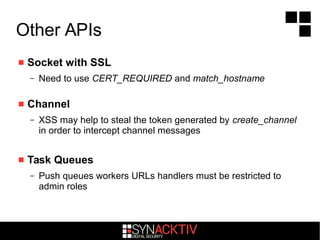 Other APIs
 Socket with SSL
– Need to use CERT_REQUIRED and match_hostname
 Channel
– XSS may help to steal the token generated by create_channel
in order to intercept channel messages
 Task Queues
– Push queues workers URLs handlers must be restricted to
admin roles
 
