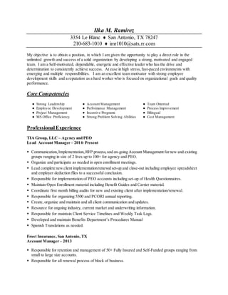 Ilka M. Ramirez
3354 Le Blanc  San Antonio, TX 78247
210-683-1010  imr1010@satx.rr.com
My objective is to obtain a position, in which I am given the opportunity to play a direct role in the
unlimited growth and success of a solid organization by developing a strong, motivated and engaged
team. I am a Self-motivated, dependable, energetic and effective leader who has the drive and
determination to consistently achieve success. At ease in high stress,fast-paced environments with
emerging and multiple responsibilities. I am an excellent team motivator with strong employee
development skills and a reputation as a hard worker who is focused on organizational goals and quality
performance.
Core Competencies
● Strong Leadership ● Account Management ● Team Oriented
● Employee Development ● Performance Management ● Process Improvement
● Project Management ● Incentive Programs ● Bilingual
● MS Office Proficiency ● Strong Problem Solving Abilities ● Cost Management
Professional Experience
TIA Group, LLC – Agency and PEO
Lead Account Manager – 2014- Present
 Communication,Implementation,RFP process,and on-going Account Management fornew and existing
groups ranging in size of 2 lives up to 100+ for agency and PEO.
 Organize and participate as needed in open enrollment meetings.
 Lead complete new client implementation/renewalset-up and close-out including employee spreadsheet
and employer deduction files to a successful conclusion.
 Responsible for implementation of PEO accounts including set-up of Health Questionnaires.
 Maintain Open Enrollment material including Benefit Guides and Carrier material.
 Coordinate first month billing audits for new and existing client after implementation/renewal.
 Responsible for organizing 5500 and PCORI annual reporting.
 Create, organize and maintain and all client communication and updates.
 Resource for ongoing industry, current market and underwriting information.
 Responsible for maintain Client Service Timelines and Weekly Task Logs.
 Developed and maintain Benefits Department’s Procedures Manual
 Spanish Translations as needed.
Frost Insurance, San Antonio, TX
Account Manager – 2013
 Responsible for retention and management of 50+ Fully Insured and Self-Funded groups ranging from
small to large size accounts.
 Responsible for all renewal process of block of business.
 