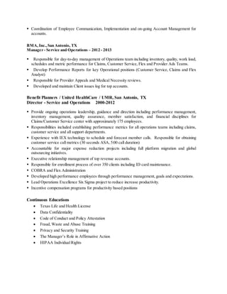  Coordination of Employee Communication, Implementation and on-going Account Management for
accounts.
BMA, Inc.,San Antonio, TX
Manager - Service and Operations – 2012 - 2013
 Responsible for day-to-day management of Operations team including inventory, quality, work load,
schedules and metric performance for Claims, Customer Service, Flex and Provider Ads Teams.
 Develop Performance Reports for key Operational positions (Customer Service, Claims and Flex
Analyst)
 Responsible for Provider Appeals and Medical Necessity reviews.
 Developed and maintain Client issues log for top accounts.
Benefit Planners / United HealthCare / UMR, San Antonio, TX
Director - Service and Operations 2000-2012
 Provide ongoing operations leadership, guidance and direction including performance management,
inventory management, quality assurance, member satisfaction, and financial disciplines for
Claims/Customer Service center with approximately 175 employees.
 Responsibilities included establishing performance metrics for all operations teams including claims,
customer service and all support departments.
 Experience with IEX technology to schedule and forecast member calls. Responsible for obtaining
customer service call metrics (30 seconds ASA, 5:00 call duration)
 Accountable for major expense reduction projects including full platform migration and global
outsourcing initiatives.
 Executive relationship management of top revenue accounts.
 Responsible for enrollment process of over 350 clients including ID card maintenance.
 COBRA and Flex Administration
 Developed high performance employees through performance management, goals and expectations.
 Lead Operations Excellence Six Sigma project to reduce increase productivity.
 Incentive compensation programs for productivity based positions
Continuous Educations
 Texas Life and Health License
 Data Confidentiality
 Code of Conduct and Policy Attestation
 Fraud, Waste and Abuse Training
 Privacy and Security Training
 The Manager’s Role in Affirmative Action
 HIPAA Individual Rights
 