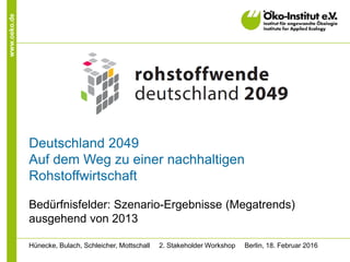 www.oeko.de
Deutschland 2049
Auf dem Weg zu einer nachhaltigen
Rohstoffwirtschaft
Bedürfnisfelder: Szenario-Ergebnisse (Megatrends)
ausgehend von 2013
Hünecke, Bulach, Schleicher, Mottschall 2. Stakeholder Workshop Berlin, 18. Februar 2016
 