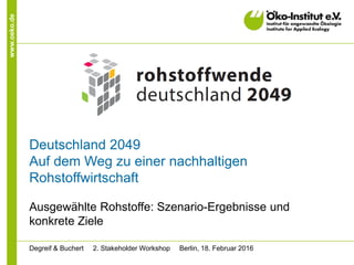 www.oeko.de
Deutschland 2049
Auf dem Weg zu einer nachhaltigen
Rohstoffwirtschaft
Ausgewählte Rohstoffe: Szenario-Ergebnisse und
konkrete Ziele
Degreif & Buchert 2. Stakeholder Workshop Berlin, 18. Februar 2016
 