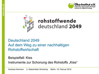 www.oeko.de
Deutschland 2049
Auf dem Weg zu einer nachhaltigen
Rohstoffwirtschaft
Beispielfall: Kies
Instrumente zur Schonung des Rohstoffs „Kies“
Andreas Hermann 2. Stakeholder Workshop Berlin, 18. Februar 2016
 