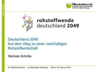 www.oeko.de
Deutschland 2049
Auf dem Weg zu einer nachhaltigen
Rohstoffwirtschaft
Nächste Schritte
Dr. Matthias Buchert 2. Stakeholder Workshop Berlin, 18. Februar 2016
 