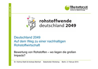 www.oeko.de
Deutschland 2049
Auf dem Weg zu einer nachhaltigen
Rohstoffwirtschaft
Bewertung von Rohstoffen – wo liegen die großen
Impacts?
Dr. Hartmut Stahl & Andreas Manhart Stakeholder Workshop Berlin, 5. Februar 2015
 